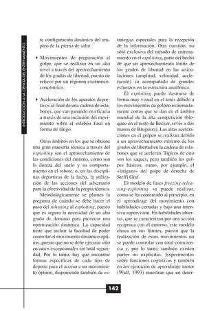 te configuración dinámica del em-        trategias especiales para la recepción
INTRODUCCIÓN A LA CIENCIA DEL ENTRENAMIENTO




                                                 pleo de la pierna de salto.              de la información. Otra cuestión, no
                                                                                          sólo exclusiva del método de entrena-
                                                 Movimientos de preparación al            miento en el exploiting, parte del hecho
                                                 golpe, que se realizan en un alto        de que un aprovechamiento límite de
                                                 nivel a través del aprovechamiento       los grados de libertad en las articu-
                                                 de los grados de libertad, puesto de     laciones (amplitud, velocidad, acele-
                                                 relieve por un régimen excéntrico-       ración) va acompañado de grandes
                                                 concéntrico.                             esfuerzos en la estructura anatómica.
                                                                                              El exploiting puede ilustrarse de
                                                 Aceleración de los aparatos depor-       forma muy visual en el tenis debido a
                                                 tivos al final de una cadena de esla-    los movimientos de golpeo extremada-
                                                 bones, que van ganando en eficacia       mente cortos que se dan en el ámbito
                                                 a través de una inclusión del movi-      mundial de la alta competición (blo-
                                                 miento sobre el eslabón final en         queo en el resto de Becker, revés a dos
                                                 forma de látigo.                         manos de Bruguera). Las altas acelera-
                                                                                          ciones en el golpeo se realizan debido
                                                  Otros ámbitos en los que se obtiene     a un aprovechamiento extremo de los
                                              una gran maestría técnica a través del      grados de libertad en la cadena de esla-
                                              exploiting son el aprovechamiento de        bones que se aceleran. Típicos de esto
                                              las condiciones del entorno, como son       son los saques, pero también los gol-
                                              la dureza del suelo y su comporta-          pes básicos, como, por ejemplo, el
                                              miento en el rebote, o, en las discipli-    «latigazo» del golpe de derecha de
                                              nas deportivas de la lucha, la utiliza-     Steffi Graf.
                                              ción de las acciones del adversario             El modelo de fases freezing-relea-
                                              para la efectividad de la propia técnica.   sing-exploiting se puede realizar,
                                                  Metodológicamente se plantea la         como se ha comentado al principio, en
                                              pregunta de cuándo se debe hacer el         el aprendizaje del movimiento con
                                              paso del releasing al exploiting, puesto    habilidades cerradas y bajo una inten-
                                              que es segura la necesidad de un alto       siva supervisión. En habilidades abier-
                                              grado de dominio para provocar una          tas, que se caracterizan por una acción
                                              optimización dinámica. La capacidad         recíproca con el entorno, este modelo
                                              tiene que incluir la facultad de poder      choca en sus límites, puesto que la
                                              controlar el movimiento dinámico ópti-      realización de estos movimientos no
                                              mo, puesto que no se debe ejecutar sólo     se puede controlar con total conscien-
                                              en casos excepcionales sin total seguri-    cia y, por lo tanto, también existen
                                              dad. Por lo tanto, hay que encontrar        partes no explícitas. Experimentos
                                              formas específicas de cada tipo de          sobre funciones cognitivas y también
                                              deporte para el acceso a un movimien-       en los ejercicios de aprendizaje motor
                                              to óptimo, disponiendo también de es-       (Wulf, 1993) muestran que en deter-


                                                                                      142
 