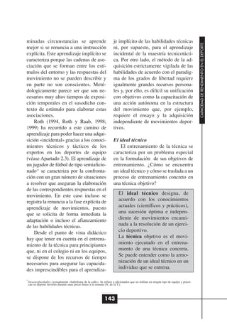 minadas circunstancias se aprende                                      je implícito de las habilidades técnicas




                                                                                                                                          CAPACIDAD DE RENDIMIENTO EN EL DEPORTE
mejor si se renuncia a una instrucción                                 ni, por supuesto, para el aprendizaje
explícita. Este aprendizaje implícito se                               incidental de la maestría tecnicotácti-
caracteriza porque las cadenas de aso-                                 ca. Por otro lado, el método de la ad-
ciación que se forman entre los estí-                                  quisición estrictamente vigilada de las
mulos del entorno y las respuestas del                                 habilidades de acuerdo con el paradig-
movimiento no se pueden describir y                                    ma de los grados de libertad requiere
en parte no son conscientes. Metó-                                     igualmente grandes recursos persona-
dologicamente parece ser que son ne-                                   les y, por ello, es difícil su unificación
cesarios muy altos tiempos de exposi-                                  con objetivos como la capacitación de
ción temporales en el susodicho con-                                   una acción autónoma en la estructura
texto de estímulo para elaborar estas                                  del movimiento que, por ejemplo,
asociaciones.                                                          requiere el ensayo y la adquisición
    Roth (1994, Roth y Raab, 1998;                                     independiente de movimientos depor-
1999) ha recurrido a este camino de                                    tivos.
aprendizaje para poder hacer una adqui-
sición «incidental» gracias a los conoci-                              El ideal técnico
mientos técnicos y tácticos de los                                         El entrenamiento de la técnica se
expertos en los deportes de equipo                                     caracteriza por un problema especial
(véase Apartado 2.3). El aprendizaje de                                en la formulación de sus objetivos de
un jugador de fútbol de tipo semiaficio-                               entrenamiento. ¿Cómo se encuentra
nado11 se caracteriza por la confronta-                                un ideal técnico y cómo se traslada a un
ción con un gran número de situaciones                                 proceso de entrenamiento concreto en
a resolver que aseguran la elaboración                                 una técnica objetivo?
de las correspondientes respuestas en el
movimiento. En este caso incluso se                                        El ideal técnico designa, de
registra la renuncia a la fase explícita de                                acuerdo con los conocimientos
aprendizaje de movimientos, puesto                                         actuales (científicos y prácticos),
que se solicita de forma inmediata la                                      una sucesión óptima e indepen-
adaptación o incluso el afianzamiento                                      diente de movimientos encami-
de las habilidades técnicas.                                               nada a la resolución de un ejerci-
    Desde el punto de vista didáctico                                      cio deportivo.
hay que tener en cuenta en el entrena-                                     La técnica objetivo es el movi-
miento de la técnica para principiantes                                    miento ejecutado en el entrena-
que, ni en el colegio ni en los equipos,                                   miento de una técnica concreta.
se dispone de los recursos de tiempo                                       Se puede entender como la armo-
necesarios para asegurar las capacida-                                     nización de un ideal técnico en un
des imprescindibles para el aprendiza-                                     individuo que se entrena.

11
 Strassenfussballer, textualmente «futbolistas de la calle». Se refiere a aficionados que no militan en ningún tipo de equipo y practi-
 can su deporte favorito durante unas pocas horas a la semana (N. de la T.).



                                                               143
 