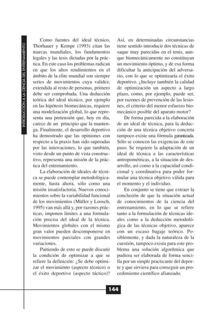 Como fuentes del ideal técnico,         Así, en determinadas circunstancias
INTRODUCCIÓN A LA CIENCIA DEL ENTRENAMIENTO




                                              Thorhauer y Kempe (1993) citan las          tiene sentido introducir dos técnicas de
                                              marcas mundiales, los fundamentos           saque muy parecidas en el tenis, aun-
                                              legales y las tesis dictadas por la prác-   que biomecánicamente no constituyan
                                              tica. En este caso los problemas radican    un movimiento óptimo, y de esa forma
                                              en que los altos rendimientos en el         dificultar la anticipación del adversa-
                                              ámbito de la elite mundial son siempre      rio, con lo que se optimizaría el éxito
                                              series de movimientos cuya validez,         deportivo. ¿Incluye también la calidad
                                              extendida al resto de personas, primero     de optimización un aspecto a largo
                                              debe ser comprobada. Una deducción          plazo, como, por ejemplo, puede ser,
                                              teórica del ideal técnico, por ejemplo      por razones de prevención de las lesio-
                                              en las hipótesis biomecánicas, requiere     nes, el criterio del menor esfuerzo bio-
                                              una modelización global, lo que repre-      mecánico posible del aparato motor?
                                              senta una pretensión que, hoy en día,           De forma parecida a la elaboración
                                              carece de un principio que la manten-       de un ideal de técnica, para la deduc-
                                              ga. Finalmente, el desarrollo deportivo     ción de una técnica objetivo concreta
                                              ha demostrado que las opiniones con         tampoco existe una fórmula garantizada.
                                              respecto a la praxis han sido superadas     Sólo se conocen las exigencias de este
                                              por las innovaciones, lo que también,       paso. Se requiere la adaptación de un
                                              visto desde un punto de vista construc-     ideal de técnica a las características
                                              tivo, representa una misión de la prác-     antropométricas, a la situación de des-
                                              tica del entrenamiento.                     arrollo, así como a la capacidad condi-
                                                  La elaboración de ideales de técni-     cional y coordinativa para poder for-
                                              ca se puede contemplar metodológica-        mular una técnica objetivo válida para
                                              mente, hasta ahora, sólo como una           el momento y el individuo.
                                              misión insatisfactoria. Nuevos conoci-          En conjunto se tiene que extraer la
                                              mientos sobre la variabilidad funcional     conclusión de que la situación actual
                                              de los movimientos (Müller y Loosch,        de conocimientos de la ciencia del
                                              1995) van más allá y, por razones prác-     entrenamiento, en lo que se refiere
                                              ticas, imponen límites a una formula-       tanto a la formulación de técnicas ide-
                                              ción precisa del ideal de la técnica.       ales como a la deducción metodoló-
                                              Movimientos globales con el mismo           gica de las técnicas objetivo, aparece
                                              gran valor pueden descomponerse en          con un escaso bagaje teórico. Po-
                                              movimientos parciales con grandes           siblemente, y dada la naturaleza de la
                                              variaciones.                                cuestión, tampoco exista para este pro-
                                                  Partiendo de esto se puede discutir     blema una solución algorítmica que
                                              la condición de optimizar a que se          pudiera ser elaborada de forma senci-
                                              refiere la definición: ¿Se debe optimi-     lla por un simple practicante del depor-
                                              zar el movimiento (aspecto técnico) o       te y que sirviera para conseguir un pro-
                                              el éxito deportivo (aspecto táctico)?       cedimiento científico afianzado.


                                                                                      144
 