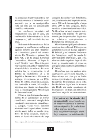 zas especiales de entrenamiento se han                                duración. Luego las varió de tal forma
INTRODUCCIÓN A LA CIENCIA DEL ENTRENAMIENTO




                                              desarrollado desde el método de entre-                                que, al entrenar sobre largas distancias,
                                              namiento, que se ha «enriquecido»                                     corría 200 m de forma rápida y luego
                                              cada vez más con un conocimiento                                      otros 200 m más despacio. Había
                                              científico contrastado.                                               «nacido» el entrenamiento interválico.
                                                   Las enseñanzas especiales del                                    W. Gerschler ya había adoptado ante-
                                              entrenamiento son, por lo tanto, una                                  riormente este método de entrena-
                                              combinación de las «enseñanzas de los                                 miento, por lo que muchos deportistas
                                              campeones» y del conocimiento cien-                                   de resistencia «peregrinaban» a
                                              tífico.                                                               Friburgo para entrenarse allí.
                                                   El sistema de las enseñanzas de los                                  Gerschler consiguió pulir el «entre-
                                              campeones y su difusión se realizó por                                namiento interválico de Friburgo», en
                                              aquellos hombres que eran «decanos»                                   colaboración con el médico deportivo
                                              en la enseñanza general del entrena-                                  H. Reindell, y así, con unos fundamen-
                                              miento. En Alemania, el primero fue                                   tos fisiológicos, surgió la «teoría del
                                              Toni Nett, y en la antigua República                                  entrenamiento interválico», que se ha
                                              Democrática Alemana, el lugar lo                                      visto asociado en primer lugar al atle-
                                              ocupó Dietrich Harre. Ellos trabajaron                                tismo y, posteriormente, al remo (en
                                              en posiciones conjuntas y separaron lo                                este caso relacionado con el nombre de
                                              primordial de lo secundario. Su carac-                                K. Adam).
                                              terística fue la organización en el                                       Después de que esta teoría se intro-
                                              deporte de rendimiento. En la ex                                      dujera poco a poco en la natación, se
                                              República Democrática Alemana se                                      hizo cada vez más claro que los funda-
                                              instituyó precozmente, ya en 1956,                                    mentos encontrados no sólo afectaban a
                                              dentro del sistema oficial de enseñanza,                              las carreras de resistencia, sino a todas
                                              este desarrollo a través del estableci-                               las disciplinas deportivas de resisten-
                                              miento de una cátedra para la enseñan-                                cia. Desde una inicial «enseñanza de
                                              za de la «Teoría general y Metodología                                los maestros» se llegó a un método de
                                                                    2
                                              del Entrenamiento».                                                   enseñanza especial de entrenamiento,
                                                   Cómo se transformaron las «ense-
                                              ñanzas de los campeones» en teorías                                       Las raíces de la ciencia del
                                              científicas lo muestra el ejemplo de la                                   entrenamiento están basadas en
                                              «teoría del entrenamiento interválico».                                   el anhelo de cimentar el entrena-
                                              E. Zatopek, varias veces campeón                                          miento deportivo de rendimiento
                                              olímpico, había organizado su entrena-                                    sobre una base científica.
                                              miento, como todos los demás corre-                                       Para ello primero se llegó a un tra-
                                              dores de larga distancia, exclusiva-                                      bajo conjunto en colaboración,
                                              mente en forma de carreras de larga
                                              2
                                               Raíces y orígenes de la ciencia del entrenamiento, como fue descrita con todo detalle por von Carl (1983).




                                                                                                              14
 