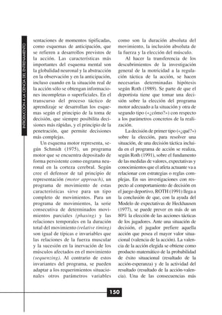 sentaciones de momentos tipificadas,       como son la duración absoluta del
INTRODUCCIÓN A LA CIENCIA DEL ENTRENAMIENTO




                                              como esquemas de anticipación, que         movimiento, la inclusión absoluta de
                                              se refieren a desarrollos previstos de     la fuerza y la elección del músculo.
                                              la acción. Las características más              Al hacer la transferencia de los
                                              importantes del esquema mental son         descubrimientos de la investigación
                                              la globalidad neuronal y la abstracción    general de la motricidad a la regula-
                                              en la observación y en la anticipación,    ción táctica de la acción, se hacen
                                              incluso cuando en la situación real de     necesarias determinadas hipótesis
                                              la acción sólo se obtengan informacio-     según Roth (1989). Se parte de que el
                                              nes incompletas o superficiales. En el     deportista tiene que tomar una deci-
                                              transcurso del proceso táctico de          sión sobre la elección del programa
                                              aprendizaje se desarrollan los esque-      motor adecuado a la situación y otra de
                                              mas según el principio de la toma de       segundo tipo («¿cómo?») con respecto
                                              decisión, que siempre posibilita deci-     a los parámetros concretos de la reali-
                                              siones más rápidas, y el principio de la   zación.
                                              penetración, que permite decisiones             La decisión de primer tipo («¿qué?»)
                                              más complejas.                             sobre la elección, para resolver una
                                                  Un esquema motor representa, se-       situación, de una decisión táctica inclui-
                                              gún Schmidt (1975), un programa            da en el programa de acción se realiza,
                                              motor que se encuentra depositado de       según Roth (1991), sobre el fundamento
                                              forma persistente como engrama neu-        de las medidas de valores, expectativas y
                                              ronal en la corteza cerebral. Según        conocimientos que el atleta actuante va a
                                              cree el defensor de tal principio de       relacionar con estrategias o reglas com-
                                              representación (motor approach), un        plejas. En sus investigaciones con res-
                                              programa de movimiento de estas            pecto al comportamiento de decisión en
                                              características sirve para un tipo         el juego deportivo, ROTH (1991) llega a
                                              completo de movimientos. Para un           la conclusión de que, con la ayuda del
                                              programa de movimientos, la serie          Modelo de expectativas de Heckhausen
                                              consecutiva de determinados movi-          (1977), se puede prever en más de un
                                              mientos parciales (phasing) y las          80% la elección de las acciones tácticas
                                              relaciones temporales en la duración       de los jugadores. Ante una situación de
                                              total del movimiento (relative timing)     decisión, el jugador prefiere aquella
                                              son igual de típicas e invariables que     acción que posea el mayor valor situa-
                                              las relaciones de la fuerza muscular       cional (valencia de la acción). La valen-
                                              y la sucesión en la inervación de los      cia de la acción elegida se obtiene como
                                              músculos afectados en el movimiento        producto matemático de la probabilidad
                                              (sequenzing). Al contrario de estos        de éxito situacional (resultado de la
                                              invariantes del programa, se pueden        acción-esperanza) y de la actividad del
                                              adaptar a los requerimientos situacio-     resultado (resultado de la acción-valen-
                                              nales otros parámetros variables           cia). Una de las consecuencias más


                                                                                     150
 