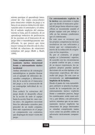 miento persigue el aprendizaje inten-
                                             Un entrenamiento explícito de




                                                                                   CAPACIDAD DE RENDIMIENTO EN EL DEPORTE
cional de «las reglas causa-efecto»
                                             la táctica con convenios o reglas
para situaciones simples de juego y se
                                             que van desde el transcurso gene-
basa en un proceso deductivo de inter-
                                             ral del juego hasta ofensivas espe-
vención entre el entrenador y el atleta.
                                             cíficas se recomienda cuando el
En el método implícito del entrena-
                                             propio equipo está por debajo o
miento se trata, por el contrario, de un
                                             sólo en las mismas condiciones
aprendizaje inductivo de preferencias
                                             que el contrincante.
de las acciones en el transcurso de un
                                             En este caso se reconoce que
juego libre o metodológicamente mo-
                                             las propias competencias tácticas
dificado, lo que parece que tiene
                                             resolutivas no son suficientes y
mayor ventaja en relación con la efec-
                                             tienen que ser compensadas a
tividad de soluciones de situaciones
                                             través de la reducción de exigen-
complejas del juego (Roth y Raab,
                                             cias en los requisitos.
1999).
                                             Si, por el contrario, el propio
                                             equipo es (claramente) superior,
  Nota complementaria: entre-                de acuerdo con las circunstancias
  namiento táctico intencional               se puede confiar en que, a causa
  frente a entrenamiento táctico             de su mayor experiencia, los ju-
  incidental                                 gadores propios puedan aportar
  Ambas alternativas de estrategias          decisiones de acción óptimas a las
  metodológicas se pueden ilustrar           situaciones específicas del desa-
  con el ejemplo de diferentes de-           rrollo del juego. En este caso se
  sarrollos complejos y diferencia-          recomienda un entrenamiento
  dos de la acción en el transcurso          implícito de la táctica.
  del juego y en la consecución de           Desde el punto de vista metodoló-
  un contragolpe individual de ve-           gico, primero se practica la prepa-
  locidad.                                   ración de la competición con un
  Para reducir la estructura del             entrenamiento táctico explícito
  juego desde el desarrollo eficaz           frente a contrarios pasivos, luego
  de la acción de todo el equipo             los contrincantes serán cuasi acti-
  hasta la acción final de «uno con-         vos y, por último, con adversarios
  tra uno», los jugadores necesitan          activos, mientras que en un entre-
  bien los adecuados acuerdos para           namiento táctico implícito las
  proceder de un modo conjunto,              situaciones de juego interesantes
  bien más experiencia en el juego           se simulan compitiendo tantas
  en comparación con contrarios              veces como sea posible contra un
  que dispongan de mejor visión del          adversario tácticamente compara-
  juego.                                     ble.


                                       153
 