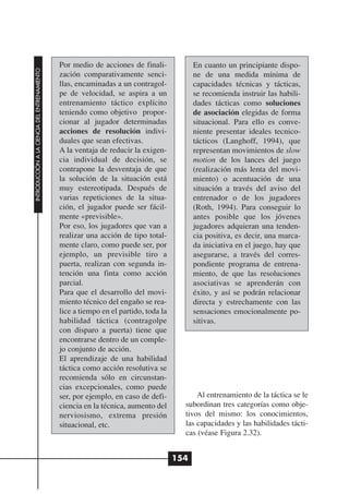 Por medio de acciones de finali-             En cuanto un principiante dispo-
INTRODUCCIÓN A LA CIENCIA DEL ENTRENAMIENTO




                                              zación comparativamente senci-               ne de una medida mínima de
                                              llas, encaminadas a un contragol-            capacidades técnicas y tácticas,
                                              pe de velocidad, se aspira a un              se recomienda instruir las habili-
                                              entrenamiento táctico explícito              dades tácticas como soluciones
                                              teniendo como objetivo propor-               de asociación elegidas de forma
                                              cionar al jugador determinadas               situacional. Para ello es conve-
                                              acciones de resolución indivi-               niente presentar ideales tecnico-
                                              duales que sean efectivas.                   tácticos (Langhoff, 1994), que
                                              A la ventaja de reducir la exigen-           representan movimientos de slow
                                              cia individual de decisión, se               motion de los lances del juego
                                              contrapone la desventaja de que              (realización más lenta del movi-
                                              la solución de la situación está             miento) o acentuación de una
                                              muy estereotipada. Después de                situación a través del aviso del
                                              varias repeticiones de la situa-             entrenador o de los jugadores
                                              ción, el jugador puede ser fácil-            (Roth, 1994). Para conseguir lo
                                              mente «previsible».                          antes posible que los jóvenes
                                              Por eso, los jugadores que van a             jugadores adquieran una tenden-
                                              realizar una acción de tipo total-           cia positiva, es decir, una marca-
                                              mente claro, como puede ser, por             da iniciativa en el juego, hay que
                                              ejemplo, un previsible tiro a                asegurarse, a través del corres-
                                              puerta, realizan con segunda in-             pondiente programa de entrena-
                                              tención una finta como acción                miento, de que las resoluciones
                                              parcial.                                     asociativas se aprenderán con
                                              Para que el desarrollo del movi-             éxito, y así se podrán relacionar
                                              miento técnico del engaño se rea-            directa y estrechamente con las
                                              lice a tiempo en el partido, toda la         sensaciones emocionalmente po-
                                              habilidad táctica (contragolpe               sitivas.
                                              con disparo a puerta) tiene que
                                              encontrarse dentro de un comple-
                                              jo conjunto de acción.
                                              El aprendizaje de una habilidad
                                              táctica como acción resolutiva se
                                              recomienda sólo en circunstan-
                                              cias excepcionales, como puede
                                              ser, por ejemplo, en caso de defi-           Al entrenamiento de la táctica se le
                                              ciencia en la técnica, aumento del       subordinan tres categorías como obje-
                                              nerviosismo, extrema presión             tivos del mismo: los conocimientos,
                                              situacional, etc.                        las capacidades y las habilidades tácti-
                                                                                       cas (véase Figura 2.32).


                                                                                     154
 