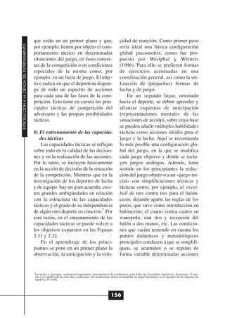 que están en un primer plano y que,                                   cidad de reacción. Como primer paso
INTRODUCCIÓN A LA CIENCIA DEL ENTRENAMIENTO




                                              por ejemplo, tienen por objeto el com-                                sería ideal una básica configuración
                                              portamiento táctico en determinadas                                   global psicomotriz, como fue pro-
                                              situaciones del juego, en fases concre-                               puesto por Westphal y Wieners
                                              tas de la competición o en condiciones                                (1996). Para ello se prefieren formas
                                              especiales de la misma como, por                                      de ejercicios acentuadas en una
                                              ejemplo, en un fuera de juego. El obje-                               coordinación general, así como la uti-
                                              tivo radica en que el deportista dispon-                              lización de (pequeñas) formas de
                                              ga de todo un espectro de acciones                                    lucha y de juego.
                                              para cada una de las fases de la com-                                     En un segundo lugar, orientado
                                              petición. Esto tiene en cuenta las prin-                              hacia el deporte, se deben aprender y
                                              cipales tácticas de competición del                                   afianzar esquemas de anticipación
                                              adversario y las propias posibilidades                                (representaciones mentales de las
                                              tácticas.                                                             situaciones de acción), sobre cuya base
                                                                                                                    se pueden añadir múltiples habilidades
                                              b) El entrenamiento de las capacida-                                  tácticas como acciones ideales para el
                                                 des tácticas                                                       juego y la lucha. Aquí se recomienda
                                                  Las capacidades tácticas se reflejan                              lo más posible una configuración glo-
                                              sobre todo en la calidad de las decisio-                              bal del juego, en la que se modifica
                                              nes y en la realización de las acciones.                              cada juego objetivo y donde se inclu-
                                              Por lo tanto, se incluyen básicamente                                 yen juegos análogos. Además, tiene
                                              en la acción de decisión de la situación                              sentido en los principiantes la reduc-
                                              de la competición. Mientras que en la                                 ción del juego objetivo a un «juego ini-
                                              investigación de los deportes de lucha                                cial» con simplificaciones técnicas y
                                              y de equipo hay un gran acuerdo, exis-                                tácticas como, por ejemplo, el street-
                                              ten grandes ambigüedades en relación                                  ball de tres contra tres para el balon-
                                              con la estructura de las capacidades                                  cesto, dejando aparte las reglas de los
                                              tácticas y el grado de su independencia                               pasos, que sirve como introducción en
                                                                                 13
                                              de algún otro deporte en concreto .Por                                baloncesto; el cuatro contra cuatro en
                                              esta razón, en el entrenamiento de las                                waterpolo, con tiro y recepción del
                                              capacidades tácticas se puede volver a                                balón a dos manos, etc. Las condicio-
                                              los objetivos expuestos en las Figuras                                nes que varían teniendo en cuenta los
                                              2.31 y 2.32.                                                          puntos didácticos y metodológicos
                                                  En el aprendizaje de los princi-                                  principales conducen a que se simplifi-
                                              piantes se pone en un primer plano la                                 quen, se acumulen o se repitan de
                                              observación, la anticipación y la velo-                               forma variable determinadas acciones


                                              13
                                               La táctica y la psique constituyen importantes características de rendimiento para todas las disciplinas deportivas. Asimismo, el espí-
                                               ritu y el significado de estas dos condiciones del rendimiento deben desempeñar un papel dominante en el ejemplo de los deportes de
                                               equipo y de lucha.




                                                                                                             156
 