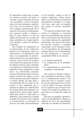 de importancia central para el juego.      en los juveniles, cuando se dan las




                                                                                      CAPACIDAD DE RENDIMIENTO EN EL DEPORTE
Las primeras acciones del juego se         mejores condiciones. Ambas capaci-
vinculan a jugar libremente de forma       dades se combinan bien con formas de
casi «automática», es decir, incidental-   entrenamiento orientadas a la condi-
mente, de forma autónoma y atendien-       ción física, sobre todo con aquellas
do al éxito, con un modelo de resolu-      que exigen un esfuerzo anaeróbico
ción complejo y perfeccionado. En el       láctico.
transcurso del proceso de aprendizaje,         A lo largo de la edad de alto rendi-
que comienza cuando se empieza a           miento, el deportista se encamina
jugar el juego objetivo, se trata de       hacia una personalidad más marcada.
adaptar técnicamente las acciones del      Por eso, en el proceso de formación en
juego aprendidas en el juego objetivo      estas edades dominan las capacidades
y de aprender a valorar las diferentes     intelectuales. Esto afecta sobre todo a
situaciones.                               los procesos mentales y conceptos
    En el deporte de competición, en       relacionados con la estrategia y la tác-
el entrenamiento de las condiciones        tica. El aprendizaje del pensamiento
tácticas se da importancia, junto a la     estrategicotáctico en el entrenamiento
observación y a la anticipación, sobre     de alta competición se concentra,
todo a la concentración, la colectivi-     según Barth (1994) en tres factores:
dad, la motivación y las características
volitivas. Justo en la fase de la puber-   1. La memoria situacional.
tad la motivación representa un factor     2. La comprensión de las probabili-
de influencia decisivo para comprobar         dades.
si un deportista se decide por un entre-   3. La configuración de asociaciones
namiento de alto rendimiento a largo          complejas o concatenadas.
plazo. La colectividad concentra,
hasta un determinado grado, el pensa-          Para instruir la memoria situacio-
miento común de un equipo y es una         nal es apropiado el método de verbali-
razón importante para que el deportis-     zar el comportamiento propio o del
ta entrene durante un largo plazo y        adversario. Esto se consigue a través
con intensidad. En esta etapa de for-      de una autoconfrontación con el vídeo
mación es muy importante que se            o con un análisis del juego verificado
aumente el número de competiciones         por los jugadores que no hayan inter-
por encima del de entrenamientos. Las      venido en el partido (por ejemplo, los
competiciones ofrecen mejor oportu-        que están en la banda del campo de
nidad para motivar a largo plazo al        juego).
deportista y para promover el espíritu         Para que los jugadores aprendan a
de equipo. En relación con la voluntad     valorar las probabilidades subjetivas y
y la concentración, es justamente al       objetivas de éxito son especialmente
final de esta edad, aproximadamente        adecuados los métodos de pronóstico,


                                       157
 