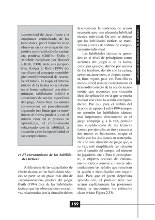 desencadenar la tendencia de acción




                                                                                         CAPACIDAD DE RENDIMIENTO EN EL DEPORTE
                                            necesaria para una adecuada habilidad
  superioridad del juego frente a la
                                            técnica individual. De esto se deduce
  enseñanza centralizada de las
                                            que las habilidades tácticas se mani-
  habilidades, por el momento no se
                                            fiestan a través de hábitos de compor-
  observan en la investigación de-
                                            tamiento individual.
  portiva unos resultados de tenden-
                                                Las habilidades tácticas se apren-
  cia positiva (Griffin, Oslin y
                                            den en el nivel de principiante como
  Mitchell; recopilado por Hossner
                                            acciones del juego o de la lucha,
  y Roth, 2000). Ante esta perspec-
                                            como por ejemplo, derribo por encima
  tiva, Kröger y Roth (1999) de-
                                            de los hombros, derribo con la cadera,
  sarrollaron el concepto metodoló-
                                            uppercut, entre otros, o disparo a puer-
  gico multidimensional de «escue-
                                            ta, finta, regate, pase, etc. Para ello es
  la del balón», en la que el entrena-
                                            menos difícil realizar correctamente el
  miento de la táctica no se relacio-
                                            desarrollo correcto de la acción tecno-
  na de forma unilateral con deter-
                                            motriz que reconocer una situación
  minadas habilidades (skills) o
                                            ideal de aplicación en la que se pueda
  situaciones de acción específicas
                                            realizar con éxito la acción correspon-
  del juego. Antes bien, los autores
                                            diente. Por eso, para el ámbito del
  recomiendan un procedimiento
                                            deporte de equipo, Loibl (1994) propo-
  siguiendo tres líneas que se intro-
                                            ne aprender las habilidades tácticas
  ducen de forma paralela y con el
                                            más importantes directamente en el
  mismo valor en el proceso de
                                            juego complejo y, a la vez, permitir
  aprendizaje, el entrenamiento
                                            una simplificación de las técnicas
  relacionado con la habilidad, la
                                            (como, por ejemplo, un tiro a canasta a
  situación y con la especificidad de
                                            dos manos en baloncesto, atrapar el
  las competiciones.
                                            balón con las dos manos en waterpolo,
                                            etc.) en una situación de juego que, a
                                            su vez, esté simplificada (en relación
                                            con el tamaño del campo, del número
c) El entrenamiento de las habilida-        de jugadores, etc.). Para el principian-
   des tácticas                             te, el objetivo decisivo del entrena-
                                            miento táctico consiste en buscar ade-
     A diferencia de las capacidades de     cuadamente las señales que resuelvan
efecto táctico, en las habilidades tácti-   la acción e identificarlas con seguri-
cas se parte de un grado más alto de        dad. Para que el joven deportista
«reconsolidación» práctica del juego.       aprenda esto, el profesor tiene que
Barth (1994) dice de las habilidades        aclarar explícitamente las posiciones
tácticas que las observaciones asociati-    donde se encuentren los estímulos
vas relacionadas con la situación deben     clave (véase Figura 2.33).


                                         159
 