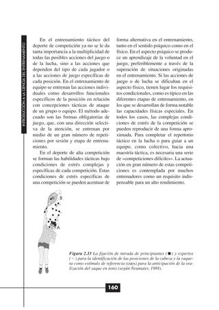 En el entrenamiento táctico del         forma alternativa en el entrenamiento,
INTRODUCCIÓN A LA CIENCIA DEL ENTRENAMIENTO




                                              deporte de competición ya no se le da       tanto en el sentido psíquico como en el
                                              tanta importancia a la multiplicidad de     físico. En el aspecto psíquico se produ-
                                              todas las posibles acciones del juego o     ce un aprendizaje de la voluntad en el
                                              de la lucha, sino a las acciones que        juego, preferiblemente a través de la
                                              dependen del tipo de cada jugador o         superación de situaciones originadas
                                              a las acciones de juego específicas de      en el entrenamiento. Si las acciones de
                                              cada posición. En el entrenamiento de       juego o de lucha se dificultan en el
                                              equipo se entrenan las acciones indivi-     aspecto físico, tienen lugar los requisi-
                                              duales como desarrollos funcionales         tos condicionales, como es típico en las
                                              específicos de la posición en relación      diferentes etapas de entrenamiento, en
                                              con concepciones tácticas de ataque         los que se desarrollan de forma notable
                                              de un grupo o equipo. El método ade-        las capacidades físicas especiales. En
                                              cuado son las formas obligatorias de        todos los casos, las complejas condi-
                                              juego, que, con una dirección selecti-      ciones de estrés de la competición se
                                              va de la atención, se entrenan por          pueden reproducir de una forma apro-
                                              medio de un gran número de repeti-          ximada. Para completar el repertorio
                                              ciones por sesión y etapa de entrena-       táctico en la lucha o para guiar a un
                                              miento.                                     equipo, como colectivo, hacia una
                                                  En el deporte de alta competición       maestría táctica, es necesaria una serie
                                              se forman las habilidades tácticas bajo     de «competiciones difíciles». La actua-
                                              condiciones de estrés complejas y           ción en gran número de estas competi-
                                              específicas de cada competición. Estas      ciones es contemplada por muchos
                                              condiciones de estrés específicas de        entrenadores como un requisito indis-
                                              una competición se pueden acentuar de       pensable para un alto rendimiento.




                                                                Figura 2.33 La fijación de mirada de principiantes ( ) y expertos
                                                                ( ) para la identificación de las posiciones de la cabeza y la raque-
                                                                ta como estímulo de referencia (cues) para la anticipación de la rea-
                                                                lización del saque en tenis (según Neumaier, 1988).



                                                                                     160
 