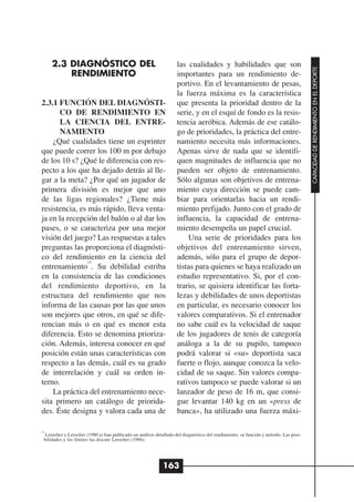 2.3 DIAGNÓSTICO DEL                                            las cualidades y habilidades que son




                                                                                                                                       CAPACIDAD DE RENDIMIENTO EN EL DEPORTE
         RENDIMIENTO                                                importantes para un rendimiento de-
                                                                    portivo. En el levantamiento de pesas,
                                                                    la fuerza máxima es la característica
2.3.1 FUNCIÓN DEL DIAGNÓSTI-                                        que presenta la prioridad dentro de la
      CO DE RENDIMIENTO EN                                          serie, y en el esquí de fondo es la resis-
      LA CIENCIA DEL ENTRE-                                         tencia aeróbica. Además de ese catálo-
      NAMIENTO                                                      go de prioridades, la práctica del entre-
    ¿Qué cualidades tiene un esprinter                              namiento necesita más informaciones.
que puede correr los 100 m por debajo                               Apenas sirve de nada que se identifi-
de los 10 s? ¿Qué le diferencia con res-                            quen magnitudes de influencia que no
pecto a los que ha dejado detrás al lle-                            pueden ser objeto de entrenamiento.
gar a la meta? ¿Por qué un jugador de                               Sólo algunas son objetivos de entrena-
primera división es mejor que uno                                   miento cuya dirección se puede cam-
de las ligas regionales? ¿Tiene más                                 biar para orientarlas hacia un rendi-
resistencia, es más rápido, lleva venta-                            miento prefijado. Junto con el grado de
ja en la recepción del balón o al dar los                           influencia, la capacidad de entrena-
pases, o se caracteriza por una mejor                               miento desempeña un papel crucial.
visión del juego? Las respuestas a tales                                Una serie de prioridades para los
preguntas las proporciona el diagnósti-                             objetivos del entrenamiento sirven,
co del rendimiento en la ciencia del                                además, sólo para el grupo de depor-
                15
entrenamiento . Su debilidad estriba                                tistas para quienes se haya realizado un
en la consistencia de las condiciones                               estudio representativo. Si, por el con-
del rendimiento deportivo, en la                                    trario, se quisiera identificar las forta-
estructura del rendimiento que nos                                  lezas y debilidades de unos deportistas
informa de las causas por las que unos                              en particular, es necesario conocer los
son mejores que otros, en qué se dife-                              valores comparativos. Si el entrenador
rencian más o en qué es menor esta                                  no sabe cuál es la velocidad de saque
diferencia. Esto se denomina prioriza-                              de los jugadores de tenis de categoría
ción. Además, interesa conocer en qué                               análoga a la de su pupilo, tampoco
posición están unas características con                             podrá valorar si «su» deportista saca
respecto a las demás, cuál es su grado                              fuerte o flojo, aunque conozca la velo-
de interrelación y cuál su orden in-                                cidad de su saque. Sin valores compa-
terno.                                                              rativos tampoco se puede valorar si un
    La práctica del entrenamiento nece-                             lanzador de peso de 16 m, que consi-
sita primero un catálogo de priorida-                               gue levantar 140 kg en un «press de
des. Éste designa y valora cada una de                              banca», ha utilizado una fuerza máxi-

15
  Letzelter y Letzelter (1980 a) han publicado un análisis detallado del diagnóstico del rendimiento, su función y método. Las posi-
 bilidades y los límites las discute Letzelter (1986).




                                                             163
 