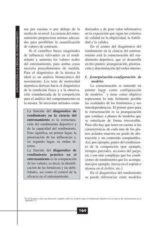 ma por encima o por debajo de la                                   darizados y de gran valor informativo
INTRODUCCIÓN A LA CIENCIA DEL ENTRENAMIENTO




                                              media de su nivel. La ciencia del entre-                           en la exposición que sigan los criterios
                                              namiento proporciona normas adecua-                                de calidad en la objetividad, la fiabili-
                                              das para posibilitar la cuantificación                             dad y la validez.
                                              de valores de contraste.                                               En el centro del diagnóstico del
                                                  Si el científico busca magnitudes                              rendimiento en la ciencia del entrena-
                                              de influencia relevantes en el rendi-                              miento está la estructuración del ren-
                                              miento y aumenta los valores reales                                dimiento deportivo, que se desarrolla
                                              del entrenamiento, para ambas cosas                                en tres puntos: jerarquización, prioriza-
                                              necesita procedimientos de medida.                                 ción y determinación del orden interno.
                                              Para el diagnóstico de la técnica lo
                                              ideal es un análisis biomecánico del                               I. Jerarquización–configuración de
                                              movimiento. Los tests de motricidad                                     modelos
                                              deportiva derivan hacia el diagnóstico                                 La estructuración se entiende en
                                              de la condición física y a la observa-                             primer lugar como configuración
                                                                                                                              16
                                              ción estandarizada de la competición                               de modelos y tiene como objetivo
                                              para el análisis del comportamiento en                             representar lo más fielmente posible
                                              la misma. Se necesitan métodos estan-                              las realidades de los fenómenos y sus
                                                                                                                 interdependencias. El primer paso para
                                                   La función del diagnóstico de                                 la estructuración es la jerarquización
                                                   rendimiento en la ciencia del                                 que conduce a planos de modelos que
                                                   entrenamiento es la estructura-                               se entrelazan de forma irreversible.
                                                   ción del rendimiento deportivo y                              Para ello hay que tener en cuenta si las
                                                   de la capacidad del rendimiento.                              características de cada uno de los pla-
                                                   Esto significa, en primer lugar, la                           nos aislados muestra un grado de abs-
                                                   priorización de las influencias y,                            tracción y un contenido comparables.
                                                   en segundo lugar, su orden in-                                Así, por ejemplo, partes del rendimien-
                                                   terno.                                                        to de la competición (por ejemplo,
                                                   La función del diagnóstico de                                 tiempos parciales, acciones del juego,
                                                   rendimiento práctico en el                                    etc.) son más complejas que los condi-
                                                   entrenamiento es la comparación                               ciones de rendimiento que les acompa-
                                                   de los valores, es decir, la identifi-                        ñan (por ejemplo, fuerza en el esprint o
                                                   cación de las fortalezas y las debi-                          técnica en el driblin, etc.).
                                                   lidades, así como el control de la                                En el diagnóstico del rendimiento
                                                   eficacia en el entrenamiento.                                 se puede diferenciar entre modelos




                                              16
                                               Se ha llevado a cabo una discusión completa sobre los modelos para el rendimiento deportivo en la ciencia del entrenamiento en el
                                               Apartado 2.1.



                                                                                                          164
 
