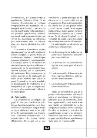deterministas, no deterministas y            constituyen la parte principal de las




                                                                                       CAPACIDAD DE RENDIMIENTO EN EL DEPORTE
combinados (Ballreich, 1996). En los         diferencias en la competición. Así, en
modelos deterministas se explican            el lanzamiento de peso, la fuerza máxi-
completamente las diferencias en la          ma supone más de tres quintas partes,
competición (criterios) respecto a las       y en el esprint la aceleración supone
que se han obtenido en las calificacio-      incluso más de cuatro quintas partes de
nes parciales (predictores), mientras        las diferencias obtenidas en la compe-
que en el modelo no determinista no          tición. En el salto de longitud, con la
sirven las magnitudes de influencia          velocidad de salida se pueden aclarar
para fundamentar todas las diferen-          dos terceras partes de las diferencias.
cias en el ámbito global de los obje-            La priorización se desarrolla en
tivos.                                       cuatro pasos irreversibles:
    Los modelos deterministas se pue-
den introducir, por ejemplo, si el rendi-    1. La determinación de todas las ca-
miento complejo se puede dividir en             racterísticas hipotéticas relevantes
rendimientos parciales, como tiempos            para el rendimiento.
parciales, distancias o valores parciales.
Los campos típicos de los modelos no         2. La elección de las características
deterministas son aquellos en los que el        lógicas relevantes para el rendi-
rendimiento de la competición tiene             miento.
que ser explicado con las condiciones
del rendimiento. Pero, naturalmente, al      3. La determinación de las caracterís-
menos persiste en la explicación un             ticas empiricoestadísticas relevan-
resto de los modelos que vuelve al              tes para el rendimiento.
punto de partida de las particularidades
de la realización del rendimiento en la      4. La determinación de la sucesión de
competición, en la que, en ningún caso,         estas características.
se vuelve a los requisitos de rendimien-
to a largo plazo.                                Todas las características que en la
                                             práctica del entrenamiento son impor-
II. Priorización                             tantes se constituyen en hipotéticas
    La priorización desempeña un             relevantes para el rendimiento. Éstas
papel decisivo para la valoración prác-      han experimentado una verificación
tica de las investigaciones en el diag-      aun cuando su significado no se ha
nóstico del rendimiento porque de ella       comprobado (aún) de forma científica.
se puede deducir el valor de los obje-       De ellas se reclutan y proceden las
tivos del entrenamiento. La prioriza-        características lógicas y las empirico-
ción comienza determinando «las              estadísticas relevantes del rendimien-
características de primer orden»             to, pero también abarcan aquellas cuyo
(Djatschkow, 1977), que son las que          significado no es demostrable.


                                         165
 