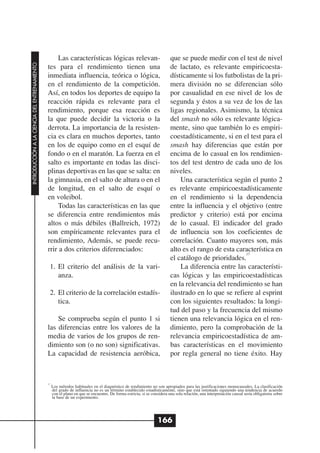Las características lógicas relevan-                                  que se puede medir con el test de nivel
INTRODUCCIÓN A LA CIENCIA DEL ENTRENAMIENTO




                                              tes para el rendimiento tienen una                                         de lactato, es relevante empiricoesta-
                                              inmediata influencia, teórica o lógica,                                    dísticamente si los futbolistas de la pri-
                                              en el rendimiento de la competición.                                       mera división no se diferencian sólo
                                              Así, en todos los deportes de equipo la                                    por casualidad en ese nivel de los de
                                              reacción rápida es relevante para el                                       segunda y éstos a su vez de los de las
                                              rendimiento, porque esa reacción es                                        ligas regionales. Asimismo, la técnica
                                              la que puede decidir la victoria o la                                      del smash no sólo es relevante lógica-
                                              derrota. La importancia de la resisten-                                    mente, sino que también lo es empiri-
                                              cia es clara en muchos deportes, tanto                                     coestadísticamente, si en el test para el
                                              en los de equipo como en el esquí de                                       smash hay diferencias que están por
                                              fondo o en el maratón. La fuerza en el                                     encima de lo casual en los rendimien-
                                              salto es importante en todas las disci-                                    tos del test dentro de cada uno de los
                                              plinas deportivas en las que se salta: en                                  niveles.
                                              la gimnasia, en el salto de altura o en el                                     Una característica según el punto 2
                                              de longitud, en el salto de esquí o                                        es relevante empiricoestadísticamente
                                              en voleibol.                                                               en el rendimiento si la dependencia
                                                   Todas las características en las que                                  entre la influencia y el objetivo (entre
                                              se diferencia entre rendimientos más                                       predictor y criterio) está por encima
                                              altos o más débiles (Ballreich, 1972)                                      de lo casual. El indicador del grado
                                              son empíricamente relevantes para el                                       de influencia son los coeficientes de
                                              rendimiento, Además, se puede recu-                                        correlación. Cuanto mayores son, más
                                              rrir a dos criterios diferenciados:                                        alto es el rango de esta característica en
                                                                                                                                                     17
                                                                                                                         el catálogo de prioridades.
                                               1. El criterio del análisis de la vari-                                       La diferencia entre las característi-
                                                  anza.                                                                  cas lógicas y las empiricoestadísticas
                                                                                                                         en la relevancia del rendimiento se han
                                               2. El criterio de la correlación estadís-                                 ilustrado en lo que se refiere al esprint
                                                  tica.                                                                  con los siguientes resultados: la longi-
                                                                                                                         tud del paso y la frecuencia del mismo
                                                  Se comprueba según el punto 1 si                                       tienen una relevancia lógica en el ren-
                                              las diferencias entre los valores de la                                    dimiento, pero la comprobación de la
                                              media de varios de los grupos de ren-                                      relevancia empiricoestadística de am-
                                              dimiento son (o no son) significativas.                                    bas características en el movimiento
                                              La capacidad de resistencia aeróbica,                                      por regla general no tiene éxito. Hay



                                              17
                                                   Los métodos habituales en el diagnóstico de rendimiento no son apropiados para las justificaciones monocausales. La clasificación
                                                   del grado de influencia no es un término establecido estadísticamente, sino que está orientado siguiendo una tendencia de acuerdo
                                                   con el plano en que se encuentre. De forma estricta, si se considera una sola relación, una interpretación causal sería obligatoria sobre
                                                   la base de un experimento.




                                                                                                                 166
 