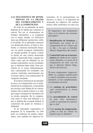 2.3.2 DIAGNÓSTICO DE RENDI-               termedios. Si el entrenamiento era




                                                                                    CAPACIDAD DE RENDIMIENTO EN EL DEPORTE
      MIENTO EN LA PRAXIS                 efectivo, es decir, si el deportista ha
      DEL ENTRENAMIENTO Y                 alcanzado los objetivos del entrena-
      DE LA COMPETICIÓN                   miento, debe controlarse en cada caso.
    El éxito de un patinador de hielo
depende de lo rápido que comience la         El diagnóstico del rendimiento
carrera. Por eso se cronometran los          tiene en la práctica dos misiones
tiempos intermedios y se comparan            principales:
con el mejor tiempo. La diferencia
tiene una influencia «protectora» sobre     1. Identificación de fortalezas y
el resultado. Si el patinador comienza         debilidades por medio de la
con demasiada fuerza, al final se des-         comparación de los valores que
fonda; si comienza demasiado despa-            se dan y los que se deberían
cio, no puede recuperar (totalmente)           obtener (diagnóstico del estado).
ese tiempo perdido. Si quiere evaluar
la táctica de una carrera demasiado         2. Control del éxito en el entrena-
rápida o demasiado lenta, compara las          miento por medio de los valores
cifras reales que ha obtenido en sus           reales obtenidos o a través de la
tiempos intermedios con los resultados         comparación de éstos con los
que se deberían haber dado. Esta con-          que se deberían obtener (diag-
clusión no se extrae arbitrariamente,          nóstico del proceso).
sino contrastando los resultados con
carreras realizadas anteriormente por        Si estos componentes, imprescin-
el mismo atleta o con contrincantes de       dibles en cualquier planificación
categoría semejante.                         y control sistemáticos de un entre-
                                             namiento, se han cumplimentado,
    Si la fuerza máxima de un lanzador
                                             el entrenador necesita:
de peso, en comparación con el rendi-
miento de la competición, se desarrolla
                                            1. Un catálogo de prioridades:
por encima o por debajo de los valores         ¿qué características se tienen
medios sólo se puede valorar si se sabe        que registrar?
qué cargas consiguen los lanzadores de
su misma categoría. En la compara-          2. Un procedimiento de control
ción entre el valor real obtenido y el         de gran valor informativo:
que se debería dar se puede deducir la         ¿cómo se aumentan los registros
conclusión del grado de fortaleza o            que se dan?
debilidad.
    Si un entrenador esquematiza el         3. Unas normas de comparación:
programa de la temporada, no sólo              ¿cómo se han de valorar los
pone en evidencia los puntos impor-            registros que se obtienen?
tantes, sino también los objetivos in-


                                      169
 