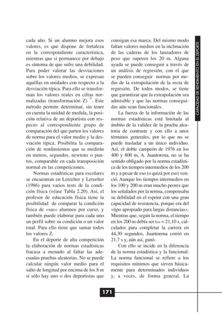 cada año. Si un alumno mejora esos          consigan esa marca. Del mismo modo




                                                                                          CAPACIDAD DE RENDIMIENTO EN EL DEPORTE
valores, es que dispone de fortaleza        faltan valores medios en la inclinación
en la correspondiente característica,       de las caderas de los lanzadores de
mientras que si permanece por debajo        peso que superen los 20 m. Alguna
es síntoma de que sufre una debilidad.      ayuda se puede conseguir a través de
Para poder valorar las desviaciones         un análisis de regresión, con el que
sobre los valores medios, se expresan       se pueden conseguir normas por me-
aquéllas en unidades con respecto a la      dio de la extrapolación de la recta de
desviación típica. Para ello se transfor-   regresión. De todos modos, se tiene
man los valores reales en cifras nor-       que garantizar que la extrapolación sea
                                  20
malizadas (transformación Z) . Este         admisible y que las normas consegui-
método permite determinar, sin tener        das aún sean funcionales.
en cuenta la unidad de medida, la posi-         La fuerza de la información de las
ción relativa de un deportista con res-     normas estadísticas está limitada al
pecto al correspondiente grupo de           ámbito de la validez de la prueba alea-
comparación del que parten los valores      toria de contraste y con ello a unos
de norma para el valor medio y la des-      términos generales, por lo que no se
viación típica. Posibilita la compara-      puede trasladar a un único individuo.
ción de rendimientos que se medirán         Así, el doble campeón de 1976 en los
en metros, segundos, newtons o pun-         400 y 800 m, A. Juantorena, no se ha
tos, comparable en cada transposición       sentido obligado por la norma estadísti-
normal en las competiciones.                ca de los tiempos intermedios de los 200
    Normas estadísticas para escolares      m y a pesar de eso (o quizá por eso) ven-
se encuentran en Letzelter y Letzelter      ció. Aunque los tiempos intermedios en
(1986) para varios tests de la condi-       los 100 y 200 m eran mucho peores que
ción física (véase Tabla 2.20). Así, el     los señalados por la norma, compensaba
profesor de educación física tiene la       su debilidad en el esprint con una gran
posibilidad de comparar la condición        capacidad de resistencia, porque era del
física de «sus» alumnos por curso, y        «tipo apropiado para largas distancias».
también puede elaborar para cada uno        Mientras que, según la norma, el tiempo
un perfil sobre su condición o un valor     en los 200 m debía ser t200 = 21,10 s, cal-
total. Para ello tiene que sumar todos      culados para completar la carrera en
los valores Z.                              44,30 segundos, Juantorena corrió en
    En el deporte de alta competición       21,7 s y, aún así, ganó.
la elaboración de normas estadísticas           Con ello se incide en la diferencia
fracasa a menudo al faltar las ade-         de la norma estadística y la funcional:
cuadas pruebas aleatorias. No se puede      La norma funcional se refiere a los
calcular ningún valor medio para el         requisitos mínimos que sirven básica-
salto de longitud por encima de los 8 m     mente para determinados individuos
si sólo hay uno o dos deportistas que       y, a veces, de forma general. La


                                        171
 