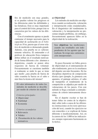 llos de medición son muy grandes,           a) Objetividad
INTRODUCCIÓN A LA CIENCIA DEL ENTRENAMIENTO




                                              ni se pueden valorar los progresos ni           Los métodos de medición son obje-
                                              las diferencias entre las debilidades y     tivos cuando su realización, valoración
                                              las fortalezas. Esto es muy importante      e interpretación están estandarizados.
                                              para el control del éxito, porque éste se   En el diagnóstico del rendimiento la
                                              caracteriza por los valores de las dife-    valoración y la interpretación no pre-
                                              rencias.                                    sentan ningún problema, sin embargo,
                                                  Con el cronómetro apenas se puede       frecuentemente aparecen fallos en la
                                              contrastar el tiempo necesario para la      objetividad de la realización.
                                              capacidad de aceleración en el bobs-
                                              leigh en 10 m, puesto que el error rela-      Son objetivas las mediciones
                                              tivo de medición es demasiado grande.         cuando sus resultados son inde-
                                              Además, esta prueba no es suficien-           pendientes de los agentes que las
                                              temente selectiva. El entrenador o el         realizan. Se exige una «armoniza-
                                              profesor de educación física tampoco          ción interpersonal».
                                              deben influir en el resultado motivan-
                                              do de forma diferente a los alumnos o
                                              deportistas, cuando se ponen altos              Es poco frecuente ver fallos graves
                                              requisitos de fuerza de voluntad.           de objetividad en el entrenamiento de
                                              Frecuentemente se cuestiona también         alto rendimiento, pero en la enseñanza
                                              si realmente se mide lo que se tiene        del deporte son más frecuentes. En las
                                              que medir: ¿una prueba de fuerza de         disciplinas deportivas de composición
                                              salto examina la fuerza en el salto o       técnica (por ejemplo, la gimnasia con
                                              más bien la técnica del mismo?              aparatos, el patinaje artístico, el salto
                                                                                          de trampolín) el rendimiento de la
                                                El valor informativo de todos los         competición se adjudica por medio de
                                                métodos de medición se describe           valoraciones de los jueces. Con este
                                                por medio de criterios de calidad.        método se llega a menudo a contradic-
                                                                                          ciones de criterio intensamente discu-
                                                Criterios principales                     tidas.
                                                 Objetividad                                  En el deporte escolar se han de
                                                 Fiabilidad                               temer faltas en contra de la objetivi-
                                                 Economía                                 dad, sobre todo a causa de las diferen-
                                                                                          tes instrucciones en los tests (provoca-
                                                Criterios secundarios                     ción del test), cuando los ejercicios no
                                                                                          son conocidos o se explican de forma
                                                 Relevancia
                                                                                          diferente o insuficientemente. Así, en
                                                 Validez
                                                                                          la carrera de los 1.000 m las indicacio-
                                                  Presentación de los valores             nes siempre repercuten fuertemente en
                                                 normativos                               la táctica.


                                                                                      174
 