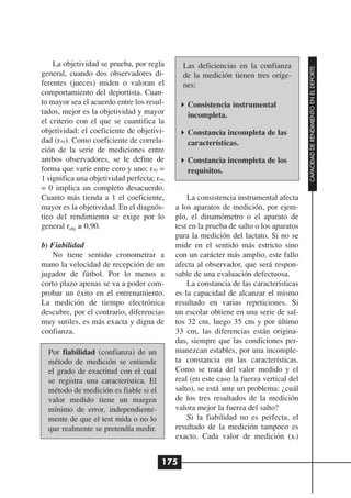 La objetividad se prueba, por regla        Las deficiencias en la confianza




                                                                                         CAPACIDAD DE RENDIMIENTO EN EL DEPORTE
general, cuando dos observadores di-           de la medición tienen tres oríge-
ferentes (jueces) miden o valoran el           nes:
comportamiento del deportista. Cuan-
to mayor sea el acuerdo entre los resul-         Consistencia instrumental
tados, mejor es la objetividad y mayor           incompleta.
el criterio con el que se cuantifica la
objetividad: el coeficiente de objetivi-         Constancia incompleta de las
dad (robj). Como coeficiente de correla-         características.
ción de la serie de mediciones entre
ambos observadores, se le define de              Constancia incompleta de los
forma que varíe entre cero y uno: robj =         requisitos.
1 significa una objetividad perfecta; robj
= 0 implica un completo desacuerdo.
Cuanto más tienda a 1 el coeficiente,            La consistencia instrumental afecta
mayor es la objetividad. En el diagnós-      a los aparatos de medición, por ejem-
tico del rendimiento se exige por lo         plo, el dinamómetro o el aparato de
general robj ≥ 0,90.                         test en la prueba de salto o los aparatos
                                             para la medición del lactato. Si no se
b) Fiabilidad                                mide en el sentido más estricto sino
   No tiene sentido cronometrar a            con un carácter más amplio, este fallo
mano la velocidad de recepción de un         afecta al observador, que será respon-
jugador de fútbol. Por lo menos a            sable de una evaluación defectuosa.
corto plazo apenas se va a poder com-            La constancia de las características
probar un éxito en el entrenamiento.         es la capacidad de alcanzar el mismo
La medición de tiempo electrónica            resultado en varias repeticiones. Si
descubre, por el contrario, diferencias      un escolar obtiene en una serie de sal-
muy sutiles, es más exacta y digna de        tos 32 cm, luego 35 cm y por último
confianza.                                   33 cm, las diferencias están origina-
                                             das, siempre que las condiciones per-
  Por fiabilidad (confianza) de un           manezcan estables, por una incomple-
  método de medición se entiende             ta constancia en las características.
  el grado de exactitud con el cual          Como se trata del valor medido y el
  se registra una característica. El         real (en este caso la fuerza vertical del
  método de medición es fiable si el         salto), se está ante un problema: ¿cuál
  valor medido tiene un margen               de los tres resultados de la medición
  mínimo de error, independiente-            valora mejor la fuerza del salto?
  mente de que el test mida o no lo              Si la fiabilidad no es perfecta, el
  que realmente se pretendía medir.          resultado de la medición tampoco es
                                             exacto. Cada valor de medición (xi)


                                         175
 