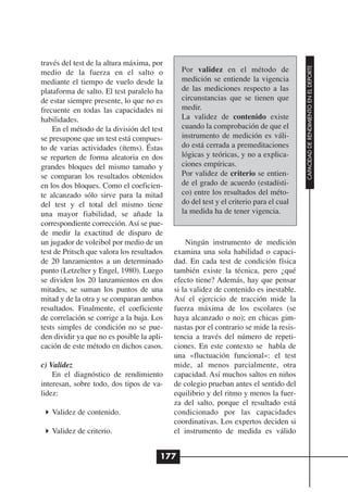 través del test de la altura máxima, por




                                                                                        CAPACIDAD DE RENDIMIENTO EN EL DEPORTE
medio de la fuerza en el salto o              Por validez en el método de
mediante el tiempo de vuelo desde la          medición se entiende la vigencia
plataforma de salto. El test paralelo ha      de las mediciones respecto a las
de estar siempre presente, lo que no es       circunstancias que se tienen que
frecuente en todas las capacidades ni         medir.
habilidades.                                  La validez de contenido existe
    En el método de la división del test      cuando la comprobación de que el
se presupone que un test está compues-        instrumento de medición es váli-
to de varias actividades (ítems). Éstas       do está cerrada a premeditaciones
se reparten de forma aleatoria en dos         lógicas y teóricas, y no a explica-
grandes bloques del mismo tamaño y            ciones empíricas.
se comparan los resultados obtenidos          Por validez de criterio se entien-
en los dos bloques. Como el coeficien-        de el grado de acuerdo (estadísti-
te alcanzado sólo sirve para la mitad         co) entre los resultados del méto-
del test y el total del mismo tiene           do del test y el criterio para el cual
una mayor fiabilidad, se añade la             la medida ha de tener vigencia.
correspondiente corrección. Así se pue-
de medir la exactitud de disparo de
un jugador de voleibol por medio de un          Ningún instrumento de medición
test de Pritsch que valora los resultados   examina una sola habilidad o capaci-
de 20 lanzamientos a un determinado         dad. En cada test de condición física
punto (Letzelter y Engel, 1980). Luego      también existe la técnica, pero ¿qué
se dividen los 20 lanzamientos en dos       efecto tiene? Además, hay que pensar
mitades, se suman los puntos de una         si la validez de contenido es inestable.
mitad y de la otra y se comparan ambos      Así el ejercicio de tracción mide la
resultados. Finalmente, el coeficiente      fuerza máxima de los escolares (se
de correlación se corrige a la baja. Los    haya alcanzado o no); en chicas gim-
tests simples de condición no se pue-       nastas por el contrario se mide la resis-
den dividir ya que no es posible la apli-   tencia a través del número de repeti-
cación de este método en dichos casos.      ciones. En este contexto se habla de
                                            una «fluctuación funcional»: el test
c) Validez                                  mide, al menos parcialmente, otra
    En el diagnóstico de rendimiento        capacidad. Así muchos saltos en niños
interesan, sobre todo, dos tipos de va-     de colegio prueban antes el sentido del
lidez:                                      equilibrio y del ritmo y menos la fuer-
                                            za del salto, porque el resultado está
   Validez de contenido.                    condicionado por las capacidades
                                            coordinativas. Los expertos deciden si
   Validez de criterio.                     el instrumento de medida es válido


                                        177
 