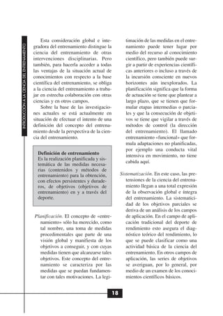 Esta consideración global e inte-           timación de las medidas en el entre-
INTRODUCCIÓN A LA CIENCIA DEL ENTRENAMIENTO




                                              gradora del entrenamiento distingue la          namiento puede tener lugar por
                                              ciencia del entrenamiento de otras              medio del recurso al conocimiento
                                              intervenciones disciplinarias. Pero             científico, pero también puede sur-
                                              también, para hacerla acceder a todas           gir a partir de experiencias científi-
                                              las ventajas de la situación actual de          cas anteriores o incluso a través de
                                              conocimientos con respecto a la base            la incursión consciente en nuevos
                                              científica del entrenamiento, se obliga         horizontes aún inexplorados. La
                                              a la ciencia del entrenamiento a traba-         planificación significa que la forma
                                              jar en estrecha colaboración con otras          de actuación se tiene que plantear a
                                              ciencias y en otros campos.                     largo plazo, que se tienen que for-
                                                  Sobre la base de las investigacio-          mular etapas intermedias o parcia-
                                              nes actuales se está actualmente en             les y que la consecución de objeti-
                                              situación de efectuar el intento de una         vos se tiene que vigilar a través de
                                              definición del concepto del entrena-            métodos de control (la dirección
                                              miento desde la perspectiva de la cien-         del entrenamiento). El llamado
                                              cia del entrenamiento.                          entrenamiento «funcional» que for-
                                                                                              mula adaptaciones no planificadas,
                                                                                              por ejemplo una conducta vital
                                                Definición de entrenamiento                   intensiva en movimiento, no tiene
                                                Es la realización planificada y sis-
                                                                                              cabida aquí.
                                                temática de las medidas necesa-
                                                rias (contenidos y métodos de
                                                entrenamiento) para la obtención,           Sistematización. En este caso, las pre-
                                                con efectos persistentes y durade-             tensiones de la ciencia del entrena-
                                                ros, de objetivos (objetivos de                miento llegan a una total expresión
                                                entrenamiento) en y a través del               de la observación global e íntegra
                                                deporte.                                       del entrenamiento. La sistematici-
                                                                                               dad de los objetivos parciales se
                                                                                               deriva de un análisis de los campos
                                              Planificación. El concepto de «entre-            de aplicación. En el campo de apli-
                                                 namiento» sólo ha merecido, como              cación tradicional del deporte de
                                                 tal nombre, una toma de medidas               rendimiento esto asegura el diag-
                                                 procedimentales que parte de una              nóstico teórico del rendimiento, lo
                                                 visión global y manifiesta de los             que se puede clasificar como una
                                                 objetivos a conseguir, y con cuyas            actividad básica de la ciencia del
                                                 medidas tienen que alcanzarse tales           entrenamiento. En otros campos de
                                                 objetivos. Este concepto del entre-           aplicación, las series de objetivos
                                                 namiento se caracteriza por las               se averiguan, por lo general, por
                                                 medidas que se puedan fundamen-               medio de un examen de los conoci-
                                                 tar con tales motivaciones. La legi-          mientos científicos básicos.


                                                                                       18
 
