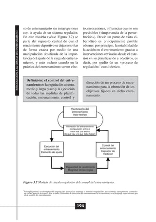 so de entrenamiento sin interrupciones                                 to, en ocasiones, influencias que no son
INTRODUCCIÓN A LA CIENCIA DEL ENTRENAMIENTO




                                              con la ayuda de un sistema regulador.                                  previsibles («importancia de la pertur-
                                              En este modelo (véase Figura 3.7) se                                   bación»). Desde un punto de vista ci-
                                              parte del supuesto central de que el                                   bernético es principalmente posible
                                              rendimiento deportivo se deja controlar                                obtener, por principio, la estabilidad de
                                              de forma exacta por medio de una                                       la acción en el entrenamiento gracias a
                                              manipulación dosificada de la impor-                                   intervenciones revisadas desde el exte-
                                              tancia del ajuste de la carga de entrena-                              rior en su planificación y objetivos, es
                                              miento, y esto incluso cuando en la                                    decir, por medio de un «proceso de
                                                                                                                                  2
                                              práctica del entrenamiento surten efec-                                regulación» cuasi técnico.


                                                  Definición: el control del entre-
                                                                                                                         dirección de un proceso de entre-
                                                  namiento es la regulación a corto,
                                                                                                                         namiento para la obtención de los
                                                  medio y largo plazo y la ejecución
                                                                                                                         objetivos fijados en dicho entre-
                                                  de todas las medidas de planifi-
                                                                                                                         namiento.
                                                  cación, entrenamiento, control y


                                                                                                       Planificación del
                                                                                                        entrenamiento
                                                                                                         Valor teórico



                                                                                                 Valoración del entrenamiento
                                                                                                     Comparación entre el
                                                                                                     valor real y el teórico
                                                                                               (lo que hay y lo que debe haber)




                                                                      Ejecución del                                                        Control del
                                                                     entrenamiento                                                        entrenamiento
                                                                   Elemento de ajuste                                                      Captador de
                                                                                                                                            medición




                                                                                                 Capacidad de rendimiento
                                                                                                  Magnitud de las reglas




                                              Figura 3.7 Modelo de círculo regulador del control del entrenamiento.

                                              2
                                               Por regla general, en el empleo del lenguaje (no técnico) se sustituye el término «regulación» por «control» (una persona «controla»
                                               un coche, pero no lo regula). Por lo tanto, el término de dirección del entrenamiento se ha sustituido, en el lenguaje especializado por
                                               el de control del entrenamiento.




                                                                                                              194
 