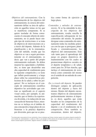 Objetivos del entrenamiento. Con la                                    tica como forma de ejercicio a




                                                                                                                                        LA CIENCIA DEL ENTRENAMIENTO COMO DISCIPLINA CIENTÍFICA DEPORTIVA
      determinación de los objetivos del                                   largo plazo.
      entrenamiento, la ciencia del entre-
      namiento define su área de aplica-                               Contenidos y métodos de entrena-
      ción en aquellos temas en los que                                  miento. Si se ha entendido la des-
      se manifiesta competente. Si se                                    cripción de los objetivos del
      quiere trasladar de forma conse-                                   entrenamiento, resulta sencilla la
      cuente el concepto abierto de entre-                               especificación subsiguiente de los
      namiento, no se puede hacer nin-                                   contenidos del mismo. Se pueden
      gún tipo de restricciones si se trata                              designar como contenidos de entre-
      de objetivos de intervenciones en y                                namiento todas las medidas prácti-
      a través del deporte. Además de la                                 cas con las que se persiguen, plani-
      planificación y de la sistematiza-                                 ficada y sistemáticamente, los
      ción del método, resulta que los                                   objetivos del entrenamiento. Esto
      objetivos se van a seguir persisten-                               vale tanto para el aprendizaje del
      temente en el entrenamiento, es                                    juego en grupos deportivos de
      decir, que van a partir del propio                                 mantenimiento con los cuales se
      entrenamiento realizado. Se deben                                  promocionan objetivos sociales en
      mejorar las capacidades y habilida-                                el deporte terapéutico y de salud,
      des, se tiene que desarrollar una                                  como para los 20 km marcha, que
      alta capacidad de rendimiento para                                 incluye el entrenamiento de resis-
      la siguiente competición y se tiene                                tencia como contenido del mismo
      que influir positivamente y a largo                                en el sentido de un método de com-
      plazo sobre las características pro-                               petición.
      tectoras de la salud y sobre las psí-
      quicas4. No se incluyen en el con-                               En y a través del deporte. Se pueden
      cepto de entrenamiento científico                                  distinguir campos de aplicación
      deportivo las actividades que cen-                                 dentro del deporte y fuera del
      tran su significado en el aspecto                                  mismo. Dentro del deporte encon-
      visual como, por ejemplo, la ani-                                  tramos objetivos de entrenamiento
      mación, que se limita a la experien-                               preferentemente internos al depor-
      cia divertida, o la inducción de una                               te, es decir, aquellos que están
      sensación de bienestar físico, mien-                               basados en los componentes de la
      tras no se incluya en el ámbito de                                 capacidad del rendimiento del
      una concepción a largo plazo de ese                                deporte o en el rendimiento de la
      bienestar o la práctica deportiva                                  competición. Pero también se
      por diversión, pero que no se prac-                                encuentran, dentro del deporte,
4
 Una interesante consecuencia de esta conclusión se basa en plantear qué formas externas iguales de la práctica deportiva pueden lle-
var el nombre de «entrenamiento» y cuáles no. Sólo si, por ejemplo, la libre práctica de un equipo deportivo persigue en su entrena-
miento semanal objetivos persistentes, adquiere entonces el nombre de «entrenamiento».




                                                                19
 