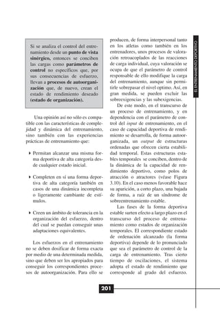 producen, de forma interpersonal tanto




                                                                                       EL ENTRENAMIENTO DEPORTIVO
  Si se analiza el control del entre-      en los atletas como también en los
  namiento desde un punto de vista         entrenadores, unos procesos de valora-
  sinérgico, entonces se conciben          ción retroacoplados de las reacciones
  las cargas como parámetros de            de carga individual, cuya valoración se
  control no específicos que, por          ocupa de que el parámetro de control
  sus consecuencias de esfuerzo,           responsable de ello modifique la carga
  llevan a procesos de autoorgani-         del entrenamiento, aunque sin permi-
  zación que, de nuevo, crean el           tirle sobrepasar el nivel optimo. Así, en
  estado de rendimiento deseado            gran medida, se pueden excluir las
  (estado de organización).                sobreexigencias y las subexigencias.
                                                De este modo, en el transcurso de
                                           un proceso de entrenamiento, y en
     Una opinión así no sólo es compa-     dependencia con el parámetro de con-
tible con las características de comple-   trol del input de entrenamiento, en el
jidad y dinámica del entrenamiento,        caso de capacidad deportiva de rendi-
sino también con las experiencias          miento se desarrolla, de forma autoor-
prácticas de entrenamiento que:            ganizada, un output de estructuras
                                           ordenadas que ofrecen cierta estabili-
   Permitan alcanzar una misma for-        dad temporal. Estas estructuras esta-
   ma deportiva de alta categoría des-     bles temporales se conciben, dentro de
   de cualquier estado inicial.            la dinámica de la capacidad de ren-
                                           dimiento deportivo, como polos de
   Completen en sí una forma depor-        atracción o atractores (véase Figura
   tiva de alta categoría también en       3.10). En el caso menos favorable hace
   casos de una dinámica incompleta        su aparición, a corto plazo, una bajada
   o ligeramente cambiante de estí-        de forma, a raíz de un síndrome de
   mulos.                                  sobreentrenamiento estable.
                                                Las fases de la forma deportiva
   Creen un ámbito de tolerancia en la     estable surten efecto a largo plazo en el
   organización del esfuerzo, dentro       transcurso del proceso de entrena-
   del cual se puedan conseguir unas       miento como estados de organización
   adaptaciones equivalentes.              temporales. El correspondiente estado
                                           de ordenación alcanzado (la forma
    Los esfuerzos en el entrenamiento      deportiva) depende de lo pronunciado
no se deben dosificar de forma exacta      que sea el parámetro de control de la
por medio de una determinada medida,       carga de entrenamiento. Tras cierto
sino que deben ser los apropiados para     tiempo de oscilaciones, el sistema
conseguir los correspondientes proce-      adopta el estado de rendimiento que
sos de autoorganización. Para ello se      corresponde al grado del esfuerzo.


                                        201
 