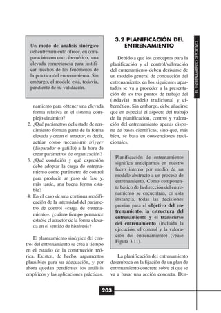 3.2 PLANIFICACIÓN DEL




                                                                                     EL ENTRENAMIENTO DEPORTIVO
  Un modo de análisis sinérgico                  ENTRENAMIENTO
  del entrenamiento ofrece, en com-
  paración con uno cibernético, una             Debido a que los conceptos para la
  elevada competencia para justifi-         planificación y el control/valoración
  car muchos de los fenómenos de            del entrenamiento deben derivarse de
  la práctica del entrenamiento. Sin        un modelo general de conducción del
  embargo, el modelo está, todavía,         entrenamiento, en los siguientes apar-
  pendiente de su validación.               tados se va a proceder a la presenta-
                                            ción de los tres puntos de trabajo del
                                            (todavía) modelo tradicional y ci-
   namiento para obtener una elevada        bernético. Sin embargo, debe añadirse
   forma relativa en el sistema com-        que en especial el aspecto del trabajo
   plejo dinámico?                          de la planificación, control y valora-
2. ¿Qué parámetros del estado de ren-       ción del entrenamiento apenas dispo-
   dimiento forman parte de la forma        ne de bases científicas, sino que, más
   elevada y crean el atractor, es decir,   bien, se basa en convenciones tradi-
   actúan como mecanismo trigger            cionales.
   (disparador o gatillo) a la hora de
   crear parámetros de organización?
                                              Planificación de entrenamiento
3. ¿Qué condición y qué expresión
                                              significa anticiparnos en nuestro
   debe adoptar la carga de entrena-
                                              fuero interno por medio de un
   miento como parámetro de control
                                              modelo abstracto a un proceso de
   para producir un paso de fase y,
                                              entrenamiento. Como componen-
   más tarde, una buena forma esta-
                                              te básico de la dirección del entre-
   ble?
                                              namiento se encuentran, en esta
4. En el caso de una continua modifi-
                                              instancia, todas las decisiones
   cación de la intensidad del paráme-
                                              previas para el objetivo del en-
   tro de control «carga de entrena-
                                              trenamiento, la estructura del
   miento», ¿cuánto tiempo permance
                                              entrenamiento y el transcurso
   estable el atractor de la forma eleva-
                                              del entrenamiento (incluida la
   da en el sentido de histéresis?
                                              ejecución, el control y la valora-
                                              ción del entrenamiento) (véase
    El planteamiento sinérgico del con-
                                              Figura 3.11).
trol del entrenamiento se crea a tiempo
en el estadio de la construcción teó-
rica. Existen, de hecho, argumentos             La planificación del entrenamiento
plausibles para su adecuación, y por        desemboca en la fijación de un plan de
ahora quedan pendientes los análisis        entrenamiento concreto sobre el que se
empíricos y las aplicaciones prácticas.     va a basar una acción concreta. Den-


                                        203
 