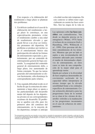 Con respecto a la elaboración del                                          a la edad escolar más temprana. En
INTRODUCCIÓN A LA CIENCIA DEL ENTRENAMIENTO




                                              rendimiento a largo plazo se plantean                                          este contexto se deben tener espe-
                                              tres problemas:                                                                cialmente en cuenta las fases sensi-
                                                                                                                             bles. Son las etapas de la vida en
                                                  1. Un defecto cardinal en el caso de la
                                                     elaboración del rendimiento a lar-
                                                     go plazo lo constituye, en una                                        Las opiniones sobre las fases sen-
                                                     especialización prematura, evitar                                     sibles son contradictorias. Van
                                                     el rendimiento cumbre a una edad                                      desde su datación precisa en la
                                                     de rendimiento elevado y que                                          ontogénesis (Winter, 1975) hasta
                                                     puede llevar a un drop out (retira-                                   el rechazo de su existencia (Joch y
                                                     da) prematuro del deportista. El                                      Hasenberg, 1991; Willimczik et
                                                     problema se produce por incluir ya                                    al., 1999). Esto proviene del dis-
                                                     en el entrenamiento básico una                                        tinto entendimiento de los térmi-
                                                     participación elevada de las formas                                   nos. Mientras que por un lado se
                                                     de entrenamiento especiales y, pos-                                   aspira a una recomendación del
                                                     teriormente, por un contenido de                                      momento adecuado para orientar
                                                     entrenamiento general de bajo con-                                    el rumbo de determinados objeti-
                                                            7
                                                     tenido. La magnitud del contenido                                     vos de entrenamiento, en otros
                                                     general de entrenamiento debe, a                                      casos se trata de una comproba-
                                                     largo plazo, irse aumentando de                                       ción de la mejor edad para el
                                                     forma constante. Ya que las tareas                                    aprendizaje motor.
                                                     generales del entrenamiento se ele-                                   Queda por aclarar si la diversidad
                                                     van fuertemente, sólo disminuye la                                    de fases empíricas demostrables de
                                                     correspondiente parte relativa.                                       crecimiento acelerado de la
                                                                                                                           capacidad deben interpretarse al
                                                  2. Una segunda dificultad reside en el                                   mismo tiempo que la elevada
                                                     hecho de que la estructura de entre-                                  sensibilidad frente a los estímulos
                                                     namiento a largo plazo se ajusta a                                    específicos de entrenamiento. Co-
                                                     las particularidades del desarrollo                                   mo aclaración alternativa para las
                                                     motor del deporte de los deportis-                                    progresiones fuera de lo normal
                                                     tas jóvenes en sus correspondientes                                   no se citan ni los «tirones de des-
                                                     escalones de desarrollo. El proble-                                   arrollo» referidos a la maduración
                                                     ma se agudiza con ello, pues los                                      ni las progresiones inconstantes
                                                     primeros años del comienzo del                                        en el caso de esfuerzos de entre-
                                                     entrenamiento, en la mayoría de                                       namiento.
                                                     los deportistas, siempre se anticipa

                                              7
                                                  Por entrenamiento general hay que entender, en este contexto, contenidos de entrenamiento variados orientados a cada tipo de depor-
                                                  te. Con ello se quiere decir que, por ejemplo, el balón para los jugadores de balonmano se toma en cuenta como formando parte del
                                                  contenido de entrenamiento general dirigido a un objetivo, pero, sin embargo, no es tal el caso de los nadadores, ya que allí falta la
                                                  referencia al tipo de deporte.



                                                                                                                208
 