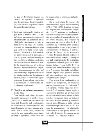 las que los deportistas jóvenes son    la magnitud de la intensidad del entre-




                                                                                     EL ENTRENAMIENTO DEPORTIVO
   capaces de aprender y ajustarse        namiento.
   ante los estímulos de entrenamien-         En la «estructura de bloque» del
   to, y que en otras etapas reaccionan   entrenamiento según Werchoshanskij
   de un modo más intenso.                (1984; 1988; 1995), dentro de períodos
                                          de preparación relativamente largos,
3. Un tercer problema lo plantea, se-     de 15 a 27 semanas, se implantaron
   gún Rost y Martin (1997), la in-       bloques de carga con distintos conteni-
   suficiente progresión de carga en el   dos acentuados siguiendo el principio
   entrenamiento de conexión en la        de orden enlazado. Los bloques se
   edad júnior. A esta edad no sólo se    componen de macrociclos de 4 a 6
   debe elevar la carga de entrena-       semanas de entrenamiento especial
   miento a sus valores máximos, sino     «concentrado», como, por ejemplo, el
   que también se debe elevar clara-      entrenamiento de técnica, el entrena-
   mente el número y la dificultad de     miento de fuerza, el de resistencia
   las competiciones. Sin embargo, a      y otros. Neumann (1993) justificó el
   esto se oponen las elevadas exigen-    entrenamiento de bloques como ejem-
   cias escolares y laborales. Además,    plo del entrenamiento de resistencia.
   en muchos tipos de deporte se aña-     Según el modelo del ajuste de la resis-
   de la incorporación al sistema         tencia, (véase Figura 3.13) de él se
   nacional de rendimiento de depor-      deduce que una influencia de carga de
   tistas internacionales de elite, así   6 a 7 semanas (ajustada individual-
   como el tiempo de permanencia de       mente) supone una ganancia estable
   los atletas adultos en los deportes    del entrenamiento que se mantiene
   de elite, donde se reducen las opor-   durante mucho tiempo.
   tunidades de entrada de elementos          Para agotar de un modo óptimo las
   y disminuyen las ambiciones de-        reservas de adaptación, un mesociclo
   portivas de rendimiento.               con carga concentrada debe durar de 3
                                          a 4 semanas, con una carga más mode-
II. Planificación del entrenamiento a     rada de 5 a 6 semanas. Ya que, según la
    medio plazo                           experiencia práctica, en el transcurso
    Característica del efecto de entre-   de un entrenamiento de bloque, sólo se
namiento retardado a medio plazo          pueden yuxtaponer hasta un máximo
(ERM) es la evolución en forma de         de cuatro de estos bloques, y entre cada
onda del desarrollo del rendimiento.      uno de estos bloques se debe realizar
En determinadas fases temporales, por     un intervalo profiláctico de 7 a 10 días
ejemplo durante períodos anuales, apa-    para la regeneración y la adaptación
recen, una o varias veces, efectos de     acumulativa, por lo que se necesita un
transición con desarrollos regresivos.    intervalo de tiempo de preparación de
El ERM se determina, sobre todo, por      al menos 15-27 semanas en total.


                                      209
 