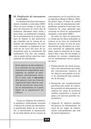 III. Planificación del entrenamiento      entrenamiento con la creación de tare-
INTRODUCCIÓN A LA CIENCIA DEL ENTRENAMIENTO




                                                  a corto plazo                         as específicas (Berger y Minow, 1984).
                                                  La dinámica del efecto del entrena-   En primer lugar, el efecto de cambio
                                              miento retardado a corto plazo (ERC)      de las sesiones de entrenamiento inde-
                                              ofrece en poco tiempo, es decir, des-     pendientes garantiza la necesaria con-
                                              pués del transcurso de varios días de     centración de carga apropiada para
                                              tendencias alternantes hacia arriba y     ocasionar un efecto de entrenamiento
                                              hacia abajo, un rendimiento complejo.     retardado a corto plazo (ERC).
                                              En el entrenamiento de la mayoría de          En todos los tipos de microciclos
                                              tipos de deporte se dan microciclos       es común que las tareas principales se
                                              que coinciden con la semana de ca-        realicen en las fases de estimulación
                                              lendario del entrenamiento. En estos      intensivas de carga. La fase de resta-
                                              ciclos semanales se implantan la ma-      blecimiento que desemboca en el pro-
                                              yoría de las veces dos fases de en-       ceso funcional de adaptación puede
                                              trenamiento para la estimulación del      durar, según la estructura de la carga,
                                              rendimiento. Con ello, una competi-       hasta 4 días o más. En este tiempo, se
                                              ción se puede utilizar como fase inde-    producen las sesiones complementa-
                                              pendiente de estimulación.                rias de entrenamiento con las siguien-
                                                                                        tes tareas:

                                                En los deportes de alto rendimien-      1. Fortalecimiento del efecto acumu-
                                                to es suficiente con una sesión de         lativo del entrenamiento por medio
                                                entrenamiento independiente para           del entrenamiento intensivo de
                                                implantar un estímulo de entre-            los objetivos perseguidos en la fa-
                                                namiento suficientemente eficaz.           se de estimulación bajo condicio-
                                                Por lo tanto, todo el microciclo           nes de descarga.
                                                debe aparecer como una forma de
                                                organización típica ideal de cone-      2. Promoción del restablecimiento
                                                xión de estructura de varias sesio-        psicofísico por medio de conteni-
                                                nes de entrenamiento en el punto           dos generales de entrenamiento, en
                                                álgido de la planificación del             especial con cargas de resistencia
                                                esfuerzo.                                  aeróbica regenerativa y formas de
                                                                                           juego y de ejercicio generales tec-
                                                                                           nicotácticos.
                                                  Ya que en el deporte de rendimien-
                                              to permanece relativamente constante      3. Adopción de objetivos paralelos
                                              el número de sesiones de entrenamien-        del proceso de entrenamiento, así
                                              to planificadas dentro de un microci-        como de las etapas de entrena-
                                              clo, es determinante la organización,        miento correspondientes que sean
                                              de un modo óptimo, de las sesiones de        de menor importancia.


                                                                                      214
 