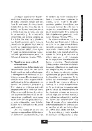 Los efectos acumulativos de entre-     los modelos de acción tecnicotácticos




                                                                                      EL ENTRENAMIENTO DEPORTIVO
namiento se consiguen en el transcurso     frente a perturbaciones exteriores e in-
de ciclos semanales típicos con dos        teriores. Estos objetivos de entre-
fases de incremento de esfuerzo esti-      namiento pueden desarrollarse con
mulado de 1 a 2 días o una fase de 3 a     resistencia especial. En este caso se
4 días y que llevan a una elevación de     entrena en combinación con, o después
la forma física en 2 a 3 días. Una fase    de, el entrenamiento de la condición
de estimulación y de recuperación          física bajo las correspondientes condi-
corresponde a un espacio temporal de       ciones de fatiga (Olivier, 1996).
3 a 5 días. Por ello, en la planifica-         En el entrenamiento de condición
ción de entrenamiento a corto plazo, se    física hay que determinar el orden de
corresponde en primer lugar con el         sucesión de las capacidades de entre-
modelo de supercompensación «clá-          namiento adecuadas para las distintas
sico» Jakowlews (1997, véase figura        capacidades condicionales indepen-
3.1), con sus típicos ritmos de recupe-    dientes. Por regla general, el entrena-
ración de, aproximadamente, unas 12 a      miento de fuerza y de velocidad se
96 horas de duración (Martin, 1980).       coloca antes que el de resistencia.
                                           En las capacidades independientes de
IV. Planificación de la sesión de          fuerza explosiva, Werchoshanskij
     entrenamiento                         (1988) defiende una destacada manera
    La planificación de la estructura de   de pensar: «El orden de los medios que
entrenamiento dentro de una sesión         son apropiados para un sistema com-
de entrenamiento independiente apun-       plejo no tiene, en principio, ninguna
ta a la organización óptima de sus dis-    significación, ya que la duración para
tintos contenidos. El entrenamiento de     la obtención en el organismo de los
técnica o el de táctica bajo la implan-    efectos del entrenamiento sobrepasa,
tación objetivo de los principiantes no    en caso de que exista ese efecto, la
permite un cansancio prematuro y           duración de la sesión de entrenamien-
debe situarse en el tiempo antes del       to. En los límites de tiempo marcados
entrenamiento de la condición física.      por esa sesión de entrenamiento y en
Sólo en un nivel óptimo de motiva-         los siguientes períodos de recupera-
ción es posible la creación de un fun-     ción se llega, con diversos matices, a
cionamiento combinado sensomotor           una elaboración del complejo total de
de alto valor para los grupos muscula-     los efectos del entrenamiento. Esto
res y una elaboración y toma de infor-     lleva al mismo efecto acumulativo,
mación en el transcurso de la acción       independientemente del orden en que
tecnicotáctica.                            se sucedan los efectos independien-
    Otra cosa sucede en el caso del        tes». (Obra antes citada, 104–105.)
entrenamiento para la estabilización de        De acuerdo con el estado actual de
las habilidades ya automatizadas, o en     los estudios e investigaciones, la orga-


                                       215
 