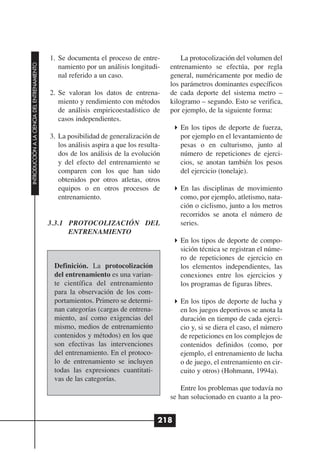 1. Se documenta el proceso de entre-            La protocolización del volumen del
INTRODUCCIÓN A LA CIENCIA DEL ENTRENAMIENTO




                                                 namiento por un análisis longitudi-      entrenamiento se efectúa, por regla
                                                 nal referido a un caso.                  general, numéricamente por medio de
                                                                                          los parámetros dominantes específicos
                                              2. Se valoran los datos de entrena-         de cada deporte del sistema metro –
                                                 miento y rendimiento con métodos         kilogramo – segundo. Esto se verifica,
                                                 de análisis empiricoestadístico de       por ejemplo, de la siguiente forma:
                                                 casos independientes.
                                                                                             En los tipos de deporte de fuerza,
                                              3. La posibilidad de generalización de         por ejemplo en el levantamiento de
                                                 los análisis aspira a que los resulta-      pesas o en culturismo, junto al
                                                 dos de los análisis de la evolución         número de repeticiones de ejerci-
                                                 y del efecto del entrenamiento se           cios, se anotan también los pesos
                                                 comparen con los que han sido               del ejercicio (tonelaje).
                                                 obtenidos por otros atletas, otros
                                                 equipos o en otros procesos de              En las disciplinas de movimiento
                                                 entrenamiento.                              como, por ejemplo, atletismo, nata-
                                                                                             ción o ciclismo, junto a los metros
                                                                                             recorridos se anota el número de
                                              3.3.1 PROTOCOLIZACIÓN DEL                      series.
                                                    ENTRENAMIENTO
                                                                                             En los tipos de deporte de compo-
                                                                                             sición técnica se registran el núme-
                                                                                             ro de repeticiones de ejercicio en
                                               Definición. La protocolización                los elementos independientes, las
                                               del entrenamiento es una varian-              conexiones entre los ejercicios y
                                               te científica del entrenamiento               los programas de figuras libres.
                                               para la observación de los com-
                                               portamientos. Primero se determi-             En los tipos de deporte de lucha y
                                               nan categorías (cargas de entrena-            en los juegos deportivos se anota la
                                               miento, así como exigencias del               duración en tiempo de cada ejerci-
                                               mismo, medios de entrenamiento                cio y, si se diera el caso, el número
                                               contenidos y métodos) en los que              de repeticiones en los complejos de
                                               son efectivas las intervenciones              contenidos definidos (como, por
                                               del entrenamiento. En el protoco-             ejemplo, el entrenamiento de lucha
                                               lo de entrenamiento se incluyen               o de juego, el entrenamiento en cir-
                                               todas las expresiones cuantitati-             cuito y otros) (Hohmann, 1994a).
                                               vas de las categorías.
                                                                                              Entre los problemas que todavía no
                                                                                          se han solucionado en cuanto a la pro-


                                                                                      218
 