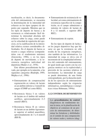 tocolización, es decir, la documenta-          Entrenamiento de resistencia de ve-




                                                                                     EL ENTRENAMIENTO DEPORTIVO
ción del entrenamiento, se encuentra           locidad, así como entrenamiento de
la determinación de la intensidad del          resistencia específico de la compe-
esfuerzo en los tipos (grupos) de de-          tición, en el campo submáximo a
portes por separado. Mientras que en           máximo de valores de lactato de
los tipos de deporte de fuerza y de            8 a 12 mmol/l, o superior (RV/
resistencia es relativamente fácil de-         REC).
terminar la intensidad absoluta del
esfuerzo sobre la carga, como puede            Entrenamiento de esprint.
ser la velocidad de repetición del ejer-
cicio, en la cualificación de la intensi-       En los tipos de deporte de lucha y
dad relativa existen considerables di-      en los juegos deportivos hay que ba-
ficultades. En el deporte de fuerza se      sarse en que la resistencia no sólo
recurre a cargas relativas (comparán-       resulta de las exigencias energéticas,
dolas con el rendimiento máximo)            sino también de las informativas. La
(Zatsiorsky, 1996), y en los tipos          intensidad de carga se eleva con el
de deporte de movimiento, a la re-          incremento de la complejidad informa-
sistencia energética individual del         tiva del contenido del entrenamiento,
deportista (Mader et al., 1976).            de igual modo que ocurre con las exi-
    Este último procedimiento ha lle-       gencias motrices en la explosividad y
vado, por ejemplo en la natación, a las     precisión de las acciones relativas al
siguientes categorías (Rudolph, 1995;       movimiento. La intensidad de carga
Mujika et al., 1996):                       se puede determinar, de una forma
                                            correspondiente, por la duración medi-
   Entrenamiento de compensación/           da de los ejercicios de entrenamiento
   regeneración en valores de lactato       independientes según las exigencias
   en un ámbito inferior a 2 mmol/l de      informativas, metodológicas o energé-
   sangre (COMP así como REG).              ticas (véase Hohmann, 1994a).

   Resistencia básica I en valores          3.3.2 CONTROL DE RENDIMIENTO
   de lactato en el ámbito del umbral
   aeróbico, aproximadamente 2–3              Los procedimientos de control
   mmol/l (RB I).                             diagnósticos de rendimiento tie-
                                              nen la tarea, en la planificación de
   Resistencia básica II en valores           objetivos al comienzo de un pro-
   de lactato en un ámbito ligeramen-         ceso de entrenamiento, de deter-
   te superior al umbral anaeróbico,          minar las fortalezas y debilidades
   aproximadamente de 3 a 6 mmol/l            en el sentido de una comparación
   (RB II).                                   de valores reales y teóricos (diag-


                                        219
 