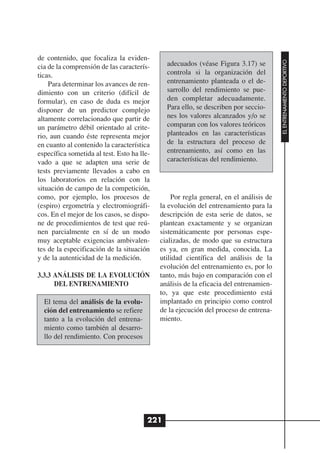 de contenido, que focaliza la eviden-




                                                                                       EL ENTRENAMIENTO DEPORTIVO
cia de la comprensión de las caracterís-      adecuados (véase Figura 3.17) se
ticas.                                        controla si la organización del
    Para determinar los avances de ren-       entrenamiento planteada o el de-
dimiento con un criterio (difícil de          sarrollo del rendimiento se pue-
formular), en caso de duda es mejor           den completar adecuadamente.
disponer de un predictor complejo             Para ello, se describen por seccio-
altamente correlacionado que partir de        nes los valores alcanzados y/o se
un parámetro débil orientado al crite-        comparan con los valores teóricos
rio, aun cuando éste representa mejor         planteados en las características
en cuanto al contenido la característica      de la estructura del proceso de
específica sometida al test. Esto ha lle-     entrenamiento, así como en las
vado a que se adapten una serie de            características del rendimiento.
tests previamente llevados a cabo en
los laboratorios en relación con la
situación de campo de la competición,
como, por ejemplo, los procesos de              Por regla general, en el análisis de
(espiro) ergometría y electromiográfi-      la evolución del entrenamiento para la
cos. En el mejor de los casos, se dispo-    descripción de esta serie de datos, se
ne de procedimientos de test que reú-       plantean exactamente y se organizan
nen parcialmente en sí de un modo           sistemáticamente por personas espe-
muy aceptable exigencias ambivalen-         cializadas, de modo que su estructura
tes de la especificación de la situación    es ya, en gran medida, conocida. La
y de la autenticidad de la medición.        utilidad científica del análisis de la
                                            evolución del entrenamiento es, por lo
3.3.3 ANÁLISIS DE LA EVOLUCIÓN              tanto, más bajo en comparación con el
      DEL ENTRENAMIENTO                     análisis de la eficacia del entrenamien-
                                            to, ya que este procedimiento está
  El tema del análisis de la evolu-         implantado en principio como control
  ción del entrenamiento se refiere         de la ejecución del proceso de entrena-
  tanto a la evolución del entrena-         miento.
  miento como también al desarro-
  llo del rendimiento. Con procesos




                                        221
 