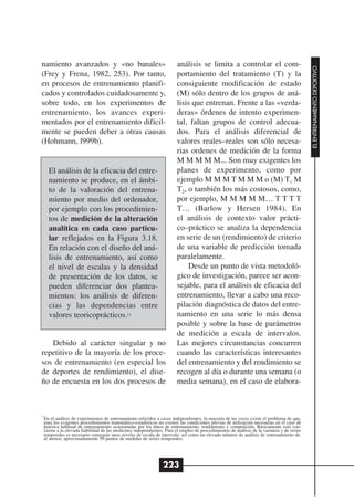 namiento avanzados y «no banales»                                     análisis se limita a controlar el com-




                                                                                                                                           EL ENTRENAMIENTO DEPORTIVO
(Frey y Frena, 1982, 253). Por tanto,                                 portamiento del tratamiento (T) y la
en procesos de entrenamiento planifi-                                 consiguiente modificación de estado
cados y controlados cuidadosamente y,                                 (M) sólo dentro de los grupos de aná-
sobre todo, en los experimentos de                                    lisis que entrenan. Frente a las «verda-
entrenamiento, los avances experi-                                    deras» órdenes de intento experimen-
mentados por el entrenamiento difícil-                                tal, faltan grupos de control adecua-
mente se pueden deber a otras causas                                  dos. Para el análisis diferencial de
(Hohmann, l999b).                                                     valores reales–reales son sólo necesa-
                                                                      rias ordenes de medición de la forma
                                                                      M M M M M... Son muy exigentes los
     El análisis de la eficacia del entre-                            planes de experimento, como por
     namiento se produce, en el ámbi-                                 ejemplo M M M T M M M o (M) T1 M
     to de la valoración del entrena-                                 T2, o también los más costosos, como,
     miento por medio del ordenador,                                  por ejemplo, M M M M M… T T T T
     por ejemplo con los procedimien-                                 T… (Barlow y Hersen 1984). En
     tos de medición de la alteración                                 el análisis de contexto valor prácti-
     analítica en cada caso particu-                                  co–práctico se analiza la dependencia
     lar reflejados en la Figura 3.18.                                en serie de un (rendimiento) de criterio
     En relación con el diseño del aná-                               de una variable de predicción tomada
     lisis de entrenamiento, así como                                 paralelamente.
     el nivel de escalas y la densidad                                    Desde un punto de vista metodoló-
     de presentación de los datos, se                                 gico de investigación, parece ser acon-
     pueden diferenciar dos plantea-                                  sejable, para el análisis de eficacia del
     mientos: los análisis de diferen-                                entrenamiento, llevar a cabo una reco-
     cias y las dependencias entre                                    pilación diagnóstica de datos del entre-
     valores teoricoprácticos.11                                      namiento en una serie lo más densa
                                                                      posible y sobre la base de parámetros
                                                                      de medición a escala de intervalos.
   Debido al carácter singular y no                                   Las mejores circunstancias concurren
repetitivo de la mayoría de los proce-                                cuando las características interesantes
sos de entrenamiento (en especial los                                 del entrenamiento y del rendimiento se
de deportes de rendimiento), el dise-                                 recogen al día o durante una semana (o
ño de encuesta en los dos procesos de                                 media semana), en el caso de elabora-



11
 En el análisis de experimentos de entrenamiento referidos a casos independientes, la mayoría de las veces existe el problema de que,
 para los exigentes procedimientos matemático-estadísticos no existen las condiciones previas de utilización necesarias en el caso de
 práctica habitual de entrenamiento ocasionadas por los datos de entrenamiento, rendimiento y competición. Básicamente esto con-
 cierne a la elevada fiabilidad de las medicines independientes. Para el empleo de procedimientos de análisis de la varianza y de series
 temporales es necesario conseguir unos niveles de escala de intervalo, así como un elevado número de análisis de entrenamiento de,
 al menos, aproximadamente 50 puntos de medidas de series temporales.




                                                               223
 