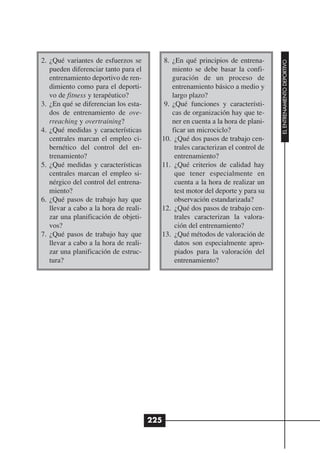 2. ¿Qué variantes de esfuerzos se         8. ¿En qué principios de entrena-




                                                                                  EL ENTRENAMIENTO DEPORTIVO
   pueden diferenciar tanto para el          miento se debe basar la confi-
   entrenamiento deportivo de ren-           guración de un proceso de
   dimiento como para el deporti-            entrenamiento básico a medio y
   vo de fitness y terapéutico?              largo plazo?
3. ¿En qué se diferencian los esta-       9. ¿Qué funciones y característi-
   dos de entrenamiento de ove-              cas de organización hay que te-
   rreaching y overtraining?                 ner en cuenta a la hora de plani-
4. ¿Qué medidas y características            ficar un microciclo?
   centrales marcan el empleo ci-        10. ¿Qué dos pasos de trabajo cen-
   bernético del control del en-              trales caracterizan el control de
   trenamiento?                               entrenamiento?
5. ¿Qué medidas y características        11. ¿Qué criterios de calidad hay
   centrales marcan el empleo si-             que tener especialmente en
   nérgico del control del entrena-           cuenta a la hora de realizar un
   miento?                                    test motor del deporte y para su
6. ¿Qué pasos de trabajo hay que              observación estandarizada?
   llevar a cabo a la hora de reali-     12. ¿Qué dos pasos de trabajo cen-
   zar una planificación de objeti-           trales caracterizan la valora-
   vos?                                       ción del entrenamiento?
7. ¿Qué pasos de trabajo hay que         13. ¿Qué métodos de valoración de
   llevar a cabo a la hora de reali-          datos son especialmente apro-
   zar una planificación de estruc-           piados para la valoración del
   tura?                                      entrenamiento?




                                       225
 