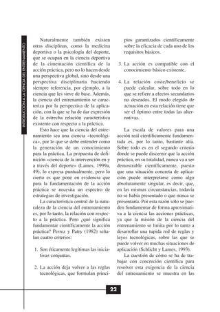 Naturalmente también existen                pios garantizados científicamente
INTRODUCCIÓN A LA CIENCIA DEL ENTRENAMIENTO




                                              otras disciplinas, como la medicina             sobre la eficacia de cada uno de los
                                              deportiva o la psicología del deporte,          requisitos básicos.
                                              que se ocupan en la ciencia deportiva
                                              de la cimentación científica de la           3. La acción es compatible con el
                                              acción práctica, pero no lo hacen desde         conocimiento básico existente.
                                              una perspectiva global, sino desde una
                                              perspectiva disciplinaria haciendo           4. La relación coste/beneficio se
                                              siempre referencia, por ejemplo, a la           puede calcular, sobre todo en lo
                                              ciencia que les sirve de base. Además,          que se refiere a efectos secundarios
                                              la ciencia del entrenamiento se carac-          no deseados. El modo elegido de
                                              teriza por la perspectiva de la aplica-         actuación en esta relación tiene que
                                              ción, con la que se ha de dar expresión         ser el óptimo entre todas las alter-
                                              de la estrecha relación característica          nativas.
                                              existente con respecto a la práctica.
                                                  Esto hace que la ciencia del entre-          La escala de valores para una
                                              namiento sea una ciencia «tecnológi-         acción real científicamente fundamen-
                                              ca», por lo que se debe entender como        tada es, por lo tanto, bastante alta.
                                              la generación de un conocimiento             Sobre todo es en el segundo criterio
                                              para la práctica. La propuesta de defi-      donde se puede discernir que la acción
                                              nición «ciencia de la intervención en y      práctica, en su totalidad, nunca va a ser
                                              a través del deporte» (Lames, 1999a,         demostrable científicamente, puesto
                                              49), lo expresa puntualmente, pero lo        que una situación concreta de aplica-
                                              cierto es que pone en evidencia que          ción puede interpretarse como algo
                                              para la fundamentación de la acción          absolutamente singular, es decir, que,
                                              práctica se necesita un espectro de          en las mismas circunstancias, todavía
                                              estrategias de investigación.                no se había presentado o que nunca se
                                                  La característica central de la natu-    presentaría. Por esta razón sólo se pue-
                                              raleza de la ciencia del entrenamiento       den fundamentar de forma aproximati-
                                              es, por lo tanto, la relación con respec-    va a la ciencia las acciones prácticas,
                                              to a la práctica. Pero ¿qué significa        ya que la misión de la ciencia del
                                              fundamentar científicamente la acción        entrenamiento se limita por lo tanto a
                                              práctica? Perrez y Patry (1982) seña-        desarrollar una tupida red de reglas y
                                              lan cuatro criterios:                        leyes tecnológicas, sobre las que se
                                                                                           puede volver en muchas situaciones de
                                              1. Son éticamente legítimas las inicia-      aplicación (Schlicht y Lames, 1993).
                                                 tivas conjuntas.                              La cuestión de cómo se ha de tra-
                                                                                           bajar con concreción científica para
                                              2. La acción deja volver a las reglas        resolver esta exigencia de la ciencia
                                                 tecnológicas, que formulan princi-        del entrenamiento se muestra en las


                                                                                      22
 