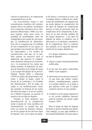 ción de la autoestima y la cooperación     te de fuerza y resistencia se trata, con




                                                                                      LA COMPETICIÓN DEPORTIVA
encaminada hacia un fin.                   el empleo táctico y hábil de las condi-
    Un acercamiento mayor a una            ciones de rendimiento, de organizar de
consideración científica del entrena-      un modo óptimo la competición. En
miento ofrece un análisis sociológico      los tipos de deporte de composición
de la estructura normativa de la com-      técnica se trata de presentar, bajo las
petición (Heinemann, 1980). Las nor-       condiciones de la competición, la des-
mas regulan, entre otras cosas, la         treza en su más elevada calidad. En
igualdad de posibilidades entre los        los juegos deportivos y los tipos de
competidores por medio de, por ejem-       deporte de lucha, el conflicto con el
plo, la introducción de obstáculos.        adversario es el elemento constitutivo
Con ello se aseguran que el resultado      de la competición. Esto se expresa,
de una competición no sea seguro, lo       por ejemplo, en la siguiente determi-
que produce una tensión no sólo entre      nación de los juegos deportivos:
los espectadores y los medios de
comunicación, sino que, en sí, tam-            Los juegos deportivos constituyen
bién supone un atractivo para el           un tipo de deportes
deportista que practica la competi-
ción. Entonces interesan la consisten-        sujetos a reglas internacionalmente
cia y la exactitud de las reglas que          codificadas,
deben permitir al deportista un mar-
gen de maniobra en el campo de juego          en las que dos partes (individual,
y así escapar del peligro de la previsi-      dobles o por equipos)
bilidad. Según Elias y Dunning
(1970) las reglas del juego deben con-        intervienen en un proceso interacti-
trolar y dirigir el juego «entre la           vo que hace que ambos conten-
Escila de la confusión y la Caribdis          dientes, simultáneamente, aspiren
del aburrimiento». Por lo tanto, las          a su propio objetivo en el juego y
reglas (y sus modificaciones, véase,          que quieran evitar que el equipo
por ejemplo, la historia de las reglas        contrario alcance el suyo propio;
del fuera de juego o la de tres puntos
en el fútbol) aseguran, en general, el        el objetivo en los juegos deportivos
atractivo de un tipo de deporte.              es un acción simbólica determi-
    Cuando se debe proponer una               nada de acuerdo con ciertas reglas
determinación de la competición               (Lames, 1991).
desde el punto de vista científico del
entrenamiento, es cuando hay que               Para el grupo de tipos de deporte
tener en cuenta las distintas estructu-    de lucha se puede formular una defini-
ras de los grupos de los diversos tipos    ción análoga, ya que aquí también se
de deporte. Así, en los tipos de depor-    da la particularidad de la forma especí-


                                       231
 