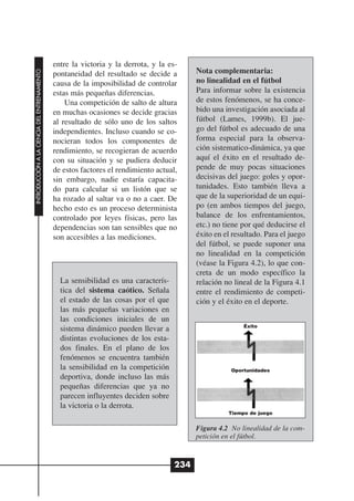 entre la victoria y la derrota, y la es-
                                                                                           Nota complementaria:
INTRODUCCIÓN A LA CIENCIA DEL ENTRENAMIENTO




                                              pontaneidad del resultado se decide a
                                              causa de la imposibilidad de controlar       no linealidad en el fútbol
                                              estas más pequeñas diferencias.              Para informar sobre la existencia
                                                  Una competición de salto de altura       de estos fenómenos, se ha conce-
                                              en muchas ocasiones se decide gracias        bido una investigación asociada al
                                              al resultado de sólo uno de los saltos       fútbol (Lames, 1999b). El jue-
                                              independientes. Incluso cuando se co-        go del fútbol es adecuado de una
                                              nocieran todos los componentes de            forma especial para la observa-
                                              rendimiento, se recogieran de acuerdo        ción sistematico-dinámica, ya que
                                              con su situación y se pudiera deducir        aquí el éxito en el resultado de-
                                              de estos factores el rendimiento actual,     pende de muy pocas situaciones
                                              sin embargo, nadie estaría capacita-         decisivas del juego: goles y opor-
                                              do para calcular si un listón que se         tunidades. Esto también lleva a
                                              ha rozado al saltar va o no a caer. De       que de la superioridad de un equi-
                                              hecho esto es un proceso determinista        po (en ambos tiempos del juego,
                                              controlado por leyes físicas, pero las       balance de los enfrentamientos,
                                              dependencias son tan sensibles que no        etc.) no tiene por qué deducirse el
                                              son accesibles a las mediciones.             éxito en el resultado. Para el juego
                                                                                           del fútbol, se puede suponer una
                                                                                           no linealidad en la competición
                                                                                           (véase la Figura 4.2), lo que con-
                                                                                           creta de un modo específico la
                                                La sensibilidad es una caracterís-         relación no lineal de la Figura 4.1
                                                tica del sistema caótico. Señala           entre el rendimiento de competi-
                                                el estado de las cosas por el que          ción y el éxito en el deporte.
                                                las más pequeñas variaciones en
                                                las condiciones iniciales de un
                                                                                                          Éxito
                                                sistema dinámico pueden llevar a
                                                distintas evoluciones de los esta-
                                                dos finales. En el plano de los
                                                fenómenos se encuentra también
                                                la sensibilidad en la competición                     Oportunidades
                                                deportiva, donde incluso las más
                                                pequeñas diferencias que ya no
                                                parecen influyentes deciden sobre
                                                la victoria o la derrota.
                                                                                                     Tiempo de juego


                                                                                           Figura 4.2 No linealidad de la com-
                                                                                           petición en el fútbol.



                                                                                     234
 