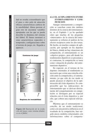 4.1.3 EL ACOPLAMIENTO ENTRE
INTRODUCCIÓN A LA CIENCIA DEL ENTRENAMIENTO




                                              dad no resulta extraordinario que                                  ENTRENAMIENTO Y COM-
                                              el paso a otro polo de atracción                                   PETICIÓN
                                              ofrezca características caóticas de                               Aunque entrenamiento y competi-
                                              la sensibilidad. Ahora persiste el                           ción se conciban como dos ámbitos
                                              gran reto de encontrar variables                             distintos de la ciencia del entrenamien-
                                              apropiadas con las que se pueda                              to, en el Capítulo 1 ya ha quedado
                                              describir la dinámica del sistema                            claro que muchas de las preguntas
                                              del fútbol. El futuro mostrará si                            «interesantes» de la ciencia del entre-
                                              estas características espaciales o                           namiento se refieren al análisis de los
                                              temporales, configuraciones sobre                            efectos recíprocos entre los dos temas.
                                              el terreno de juego, etc. llegarán a                         De hecho, en muchos campos de apli-
                                              aparecer.                                                    cación, por ejemplo en los deportes
                                                                                                           de fitness, donde no hay situaciones de
                                                                                                           competición, el entrenamiento es un
                                                                 Comienzo de juego                         «objetivo propio», pero allí donde los
                                                                                                           rendimientos deportivos se presentan y
                                                                                                           se contrastan, la competición se toma
                                                                                                           como «situación de prueba» del entre-
                                                                                                           namiento deportivo.
                                                                                                                En especial, en el terreno de los
                                                                                                           deportes orientados al rendimiento es
                                                                                                           necesario que exista una estrecha rela-
                                               Límite a 1:0




                                                                                          Límite a 1:0




                                                                                                           ción entre la competición y el entrena-
                                                                                                           miento, ya que sólo de ese modo se
                                                                                                           puede alcanzar el objetivo de la opti-
                                                                                                           mización del éxito deportivo. Es com-
                                                                                                           prensible que las indicaciones de
                                                                                                           entrenamiento que se derivan directa-
                                                                                                           mente del comportamiento en compe-
                                                                                                           tición se destaquen por su especial
                                                                                                           relación con el éxito deportivo y, por
                                                              Regiones de inestabilidad
                                                                                                           ello, que cobren una especial relevan-
                                                                                                           cia.
                                                                                                                Mientras que el entrenamiento se
                                                                                                           concibe, de un modo tradicional,
                                              Figura 4.4 Ilustración de la evolu-                          como con una positiva influencia en el
                                              ción del juego como sistema dinámi-                          resultado de la competición, han sur-
                                              co en el fútbol.                                             gido pocos modelos relacionados con
                                                                                                           informaciones sobre el comporta-


                                                                                                         236
 