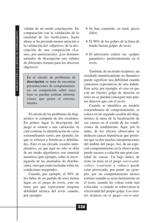 validar de un modo concluyente. En             Se han cometido, en total, pocos
INTRODUCCIÓN A LA CIENCIA DEL ENTRENAMIENTO




                                              comparación con la validación de la            fallos.
                                              cualidad de las mediciones, hasta
                                              ahora se ha prestado menos atención a          El 90% de los golpes de la línea de
                                              la validación del «objetivo» de la des-        fondo fueron golpes de revés.
                                              cripción de una competición (La-
                                              mes, por autorización). ¡Los distintos         El adversario colocó sus «golpes
                                              métodos de descripción son válidos             ganadores» preferentemente en el
                                              de diferentes formas para los diversos         revés.
                                              objetivos!
                                                                                              También, de un modo recíproco, un
                                                En el círculo de problemas de             resultado numéricamente no llamativo
                                                descripción se trata de encontrar         puede significar una debilidad cuando
                                                presentaciones de comportamien-           concurren expectativas de otra índole.
                                                tos en competición sobre cuya             Éste sería, por ejemplo, el caso en que
                                                base se puedan realizar informa-          con un (fuerte) golpe de derecha en
                                                ciones que guíen el entrena-              tenis no se puedan conseguir más pun-
                                                miento.                                   tos directos que con el revés.
                                                                                              Cuando se identifica un modelo
                                                                                          extraordinario de comportamiento, se
                                                  El círculo de los problemas de diag-    coloca en un segundo escalón del diag-
                                              nóstico se compone de dos escalones.        nóstico la tarea de la localización de
                                              En primer lugar la descripción del          sus causas en el estado de las condi-
                                              juego se somete a una valoración, la        ciones de rendimiento. Aquí, por lo
                                              cual contiene la identificación de casos    tanto, de los efectos observados se
                                              extraordinarios como, por ejemplo, los      deducen causas hipotéticas que permi-
                                              que se refieren a fortalezas o debilida-    ten que se den muchas interpretaciones
                                              des. Esto es un elevado escalón inter-      del ámbito del juego. Así, de un espe-
                                              pretativo, ya que aquí no sólo se obra      cial comportamiento en la observación
                                              de un modo algorítmico con material         puede sacarse a colación una gran can-
                                              numérico (por ejemplo, sobre la inves-      tidad de causas. Un bajo índice de
                                              tigación de las anomalías de distribu-      éxito en tenis en el juego «serve-and-
                                              ción), sino que están incluidas todas las   volley» («servicio y volea») puede
                                              condiciones marginales.                     estar provocado, por poner un ejem-
                                                  Cuando, por ejemplo, el 90% de          plo, por un comportamiento táctico
                                              los fallos de un partido de tenis tienen    erróneo cuando se resta fuertemente en
                                              lugar en el juego de revés, esto no         el resto, cuando las voleas están mal
                                              tiene por qué representar ninguna           colocadas o cuando se sobrevalora la
                                              debilidad técnica del revés cuando,         efectividad del propio golpe. Los erro-
                                              por ejemplo:                                res técnicos en el juego «serve-and-


                                                                                      238
 