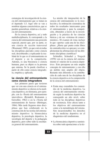 estrategias de investigación de la cien-        La misión (de integración) de la




                                                                                       LA CIENCIA DEL ENTRENAMIENTO COMO DISCIPLINA CIENTÍFICA DEPORTIVA
cia del entrenamiento que se tratan en      ciencia del entrenamiento es la reco-
el Apartado 1.5. Aquí sólo se van a         lección y la ordenación sistemática de
nombrar algunas características, que se     todos los resultados interesantes para
pueden generalizar, relativas a la cien-    el entrenamiento y para la competi-
cia del entrenamiento.                      ción, obtenidos a través de la investi-
    En la ciencia deportiva, así y todo     gación y la práctica de las ciencias
multidisciplinaria, le corresponde a la     básicas y de sus «sistemas de conoci-
ciencia del entrenamiento una posición      mientos». El examen de éstas incluye
especial, puesto que, por su parte, es      lo que «aporta» cada una de las disci-
una ciencia de sección transversal          plinas: ¿Hasta qué punto están libres
(Wasmund, 1982), ya que está en todas       de contradicción o se apoyan y se com-
las disciplinas parciales como ciencia      plementan las afirmaciones de las dife-
real, describiendo y explicando la rea-     rentes disciplinas científicas?
lidad de lo que es el entrenamiento en          Schindler, Schnabel y Trogsch
el deporte y en la competición.             (1970) ven en la ciencia del entrena-
Además, es una biociencia o ciencia         miento el «núcleo de la ciencia depor-
humana, pues su objeto es la persona        tiva». Esto presupone un más amplio
que entrena. Se la puede clasificar a       concepto de entrenamiento y con ello
partir de ello como ciencia integrado-      un ámbito más amplio del objeto.
ra, empírica y aplicada.                    Bastante más diferente es la contribu-
                                            ción de cada una de las disciplinas de
La ciencia del entrenamiento                la ciencia deportiva en la composición
como ciencia integradora                    de la ciencia del entrenamiento:
    Los primeros pasos que tuvieron
que ver con una ciencia en el entrena-         Están muy extendidos los conteni-
miento deportivo se dieron en la medi-         dos de la medicina deportiva. La
cina deportiva, en Alemania, por ejem-         ciencia del entrenamiento orienta-
plo, con la «Teoría del entrenamiento          da según la medicina deportiva ha
interválico» (Reindell, Roskamm y              conseguido un alto nivel, sobre
Gerschler, 1962) o en la «Teoría del           todo en las disciplinas deportivas
entrenamiento de fuerza» (Hettinger,           de resistencia. Esto afecta tanto a
1964). Más tarde llegaron otras disci-         los objetivos del entrenamiento
plinas que han colaborado en la                como a la metodología del mismo.
construcción de las teorías del entrena-       Son incuestionables los derechos
miento deportivo: la biomecánica               de la medicina deportiva en el
deportiva, la psicología deportiva, la         diagnóstico del rendimiento.
sociología del deporte y la pedagogía
deportiva, pero sobre todo la enseñan-         La biomecánica deportiva suminis-
za general del entrenamiento.                  tra sobre todo aportaciones a la téc-


                                       23
 