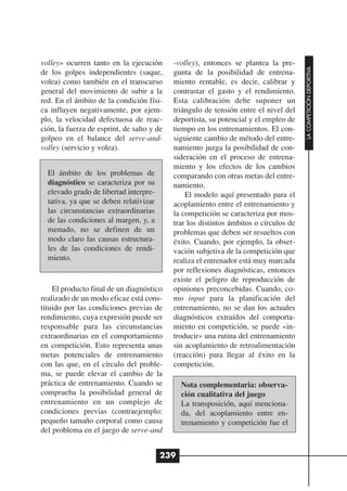 volley» ocurren tanto en la ejecución       -volley), entonces se plantea la pre-




                                                                                       LA COMPETICIÓN DEPORTIVA
de los golpes independientes (saque,        gunta de la posibilidad de entrena-
volea) como también en el transcurso        miento rentable, es decir, calibrar y
general del movimiento de subir a la        contrastar el gasto y el rendimiento.
red. En el ámbito de la condición físi-     Esta calibración debe suponer un
ca influyen negativamente, por ejem-        triángulo de tensión entre el nivel del
plo, la velocidad defectuosa de reac-       deportista, su potencial y el empleo de
ción, la fuerza de esprint, de salto y de   tiempo en los entrenamientos. El con-
golpeo en el balance del serve-and-         siguiente cambio de método del entre-
volley (servicio y volea).                  namiento juzga la posibilidad de con-
                                            sideración en el proceso de entrena-
                                            miento y los efectos de los cambios
  El ámbito de los problemas de             comparando con otras metas del entre-
  diagnóstico se caracteriza por su         namiento.
  elevado grado de libertad interpre-           El modelo aquí presentado para el
  tativa, ya que se deben relativizar       acoplamiento entre el entrenamiento y
  las circunstancias extraordinarias        la competición se caracteriza por mos-
  de las condiciones al margen, y, a        trar los distintos ámbitos o círculos de
  menudo, no se definen de un               problemas que deben ser resueltos con
  modo claro las causas estructura-         éxito. Cuando, por ejemplo, la obser-
  les de las condiciones de rendi-          vación subjetiva de la competición que
  miento.                                   realiza el entrenador está muy marcada
                                            por reflexiones diagnósticas, entonces
                                            existe el peligro de reproducción de
    El producto final de un diagnóstico     opiniones preconcebidas. Cuando, co-
realizado de un modo eficaz está cons-      mo input para la planificación del
tituido por las condiciones previas de      entrenamiento, no se dan los actuales
rendimiento, cuya expresión puede ser       diagnósticos extraídos del comporta-
responsable para las circunstancias         miento en competición, se puede «in-
extraordinarias en el comportamiento        troducir» una rutina del entrenamiento
en competición. Esto representa unas        sin acoplamiento de retroalimentación
metas potenciales de entrenamiento          (reacción) para llegar al éxito en la
con las que, en el círculo del proble-      competición.
ma, se puede elevar el cambio de la
práctica de entrenamiento. Cuando se          Nota complementaria: observa-
comprueba la posibilidad general de           ción cualitativa del juego
entrenamiento en un complejo de               La transposición, aquí menciona-
condiciones previas (contraejemplo:           da, del acoplamiento entre en-
pequeño tamaño corporal como causa            trenamiento y competición fue el
del problema en el juego de serve-and


                                        239
 