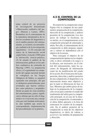 4.2 EL CONTROL DE LA
                                                                                               COMPETICIÓN
INTRODUCCIÓN A LA CIENCIA DEL ENTRENAMIENTO




                                              tema central de un proyecto                  El control de la competición (véase
                                              de investigación denominado              Figura 4.6) se compone de tres pará-
                                              «Observación cualitativa del jue-        metros: preparación de la competición,
                                              go» (Hansen y Lames, 2001).              dirección de la competición y análisis
                                              Basándose en el conocimiento de          posterior de la competición. Los tres
                                              la naturaleza interpretativa de to-      pasos de trabajo se focalizan, en
                                              dos los escalones de diagnóstico y       su núcleo, en el comportamiento en la
                                              en el cambio práctico del entrena-       competición principal de entrenador y
                                              miento, se recurrió a la metodolo-       atleta. Por ello, el entrenamiento de la
                                              gía cualitativa de la investigación,     competición se debe preparar, organi-
                                              siguiéndose: (1) El concepto del         zar y valorar en dependencia con el
                                              marco de la intervención social          objetivo de la misma.
                                              según Guba y Lincoln (1989) para             Para conseguir el objetivo de un
                                              la interacción ciencia–práctica.         comportamiento óptimo en la competi-
                                              (2) Se orientó el análisis de las        ción, es decir, orientado a la carga y a
                                              informaciones gráficas en los aná-       la eficacia, son necesarios, en el con-
                                              lisis cualitativos de contenido de       trol del entrenamiento, tanto las ac-
                                              Mayring (1993). La preparación           ciones de búsqueda de información
                                              eficaz y el seguimiento en compe-        como las de modificación del estado
                                              tición del equipo nacional alemán        de la acción. En el transcurso de la pre-
                                              de voleiplaya en los Juegos              paración, dirección y análisis posterior
                                              Olímpicos de Sidney se organizó          de una competición, el diagnóstico y la
                                              siguiendo este principio, del que        intervención tienen otros objetivos y
                                              se dedujeron posteriormente unos         por lo tanto se diferencian de fase en
                                              resultados que fueron califica-          fase. Mientras que ambos pasos de tra-
                                              dos como prácticos y aceptables.         bajo en la preparación de la competi-
                                              Desde un punto de vista científico       ción sirven para controlar el estado del
                                              del entrenamiento, parece signifi-       rendimiento del atleta para la competi-
                                              cativo afirmar que no sólo el diag-      ción principal, en el caso de la direc-
                                              nóstico en sí necesita una concep-       ción de la competición, el entrenador y
                                              ción que esté fundada teóricamen-        el atleta deben apoyarse a la hora de
                                              te, sino también que ocurra la           estructurar los eventos de la competi-
                                              correspondiente implementación           ción. En el análisis posterior de la
                                              del procedimiento en la práctica.        competición se trata de los objetivos
                                                                                       diagnósticos, es decir, de valorar, a
                                                                                       posteriori, las medidas de preparación
                                                                                       y dirección.


                                                                                     240
 