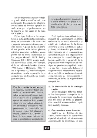 En las disciplinas acíclicas de fuer-
                                              correspondientemente adecuada




                                                                                        LA COMPETICIÓN DEPORTIVA
za y velocidad se manifiesta el com-
                                              al éxito propio y se aplica a la
portamiento de competición planifica-
                                              planificación de la preparación
do en forma de procesos óptimos de
                                              de la competición.
aceleración que, de igual modo, se crea
la mayoría de las veces en la etapa
UVW (PPC).
    En los tipos de deporte de compe-           En el siguiente desarrollo de la pre-
tición y lucha continúa la controversia     paración de la competición se intenta
entre los adversarios a la esencia de       optimizar de un modo sistemático el
«juego de suma cero»: si uno gana, el       estado de rendimiento de la forma
otro pierde. A pesar de las delibera-       deportiva, y sobre todo técnico, táctico
ciones previas, sólo existen plantea-       y físico, del deportista por medio de
mientos concretos aislados, como            intervenciones en el entrenamiento
puede ser la teoría matemática de           que están dirigidos a la adquisición de
los juegos (Renick 1975; Perl y             las estrategias de competición que se
Uthmann, 1981; 1987) u otros mode-          hayan elegido. En el desarrollo de la
los estocásticos como, por ejemplo,         preparación de la competición se con-
el de las cadenas de Markov (Lames,         sigue un permanente equilibrio entre
1991; Lames y Hohmann, 1997; vé-            «lo que hay – lo que debe haber». El
ase el Apartado 4.3) en los que se pue-     diagnóstico del entrenamiento necesa-
den utilizar, para la preparación de la     rio se puede llevar a cabo, en el caso de
competición, un desarrollo de estrate-      competiciones de entrenamiento y
gias de victoria.                           estructura, en forma de diagnóstico de
                                            competición.

  Para la creación de estrategias           II. La intervención de la estrategia
  se necesita, en primer lugar, una             elegida
  serie de informaciones previas                En los tres grupos de tipo de depor-
  sobre los aspectos técnicos, tácti-       te descritos aparece la adopción de la
  cos y físicos de la competición           estrategia de competición planificada
  que se va a realizar. Esto se con-        para los atletas en forma de prepara-
  sigue con la ayuda de diagnósti-          ción tanto física como también cogni-
  cos anteriores o actuales del com-        tivo-mental y psíquica.
  portamiento de competición tan-
  to propio como del adversario             a) Entrenamiento motor deportivo
  (véase Apartado 4.3). Sobre la                Dentro de los deportes de tipo
  base de este conocimiento se              «mks», en las carreras ha obtenido un
  crea la estrategia de competición         especial significado el denominado
                                            entrenamiento de pronóstico. En esta


                                        243
 