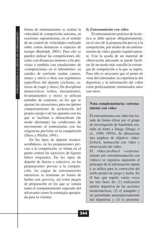forma de entrenamiento se realiza la       b) Entrenamiento con vídeo
INTRODUCCIÓN A LA CIENCIA DEL ENTRENAMIENTO




                                              velocidad de competición máxima, en            El entrenamiento práctico de la tác-
                                              ocasiones supramáxima, en el sentido       tica se debe apoyar obligatoriamente,
                                              de un control de velocidades realizado     en el caso de la preparación previa a la
                                              sobre cortas distancias o espacios de      competición, por medio de un entrena-
                                              tiempo (Rudolph, 2001). Para ello se       miento de vídeo guiado cognitivamen-
                                              pueden utilizar las competiciones ofi-     te. Con la ayuda de un material de
                                              ciales con distancias menores a las pre-   observación adecuado se puede facili-
                                              vistas o también con simulaciones de       tar de un modo más sencillo la estrate-
                                              «competiciones en el laboratorio» en       gia de competición a la que se aspira.
                                              canales de corriente (nadar, canoas,       Para ello es necesario que el punto de
                                              remos y otros) o bien con ergómetros       vista del entrenador, la experiencia del
                                              específicos del deporte (ciclismo, ca-     deportista y la información del vídeo
                                              rreras de esquí y otros). En disciplinas   estén perfectamente sintonizados unos
                                              monocíclicas (saltos, lanzamientos,        con otros.
                                              levantamientos y otros) se utilizan
                                              métodos de contraste, en los que se
                                              ajustan las sensaciones para un óptimo       Nota complementaria: entrena-
                                              comportamiento de aceleración del            miento con vídeo
                                              propio cuerpo o de los aparatos con los
                                                                                           El entrenamiento con vídeo fue tra-
                                              que se facilitan u obstaculizan (de
                                                                                           tado de forma eficaz por el grupo
                                              modo alternante) las condiciones de
                                                                                           de investigación de Saarbrück reu-
                                              movimiento al contrastarlas con las
                                                                                           nido en torno a Daugs (Daugs et
                                              exigencias previstas en la competición
                                                                                           al., 1990; 1991b). Se diferencian
                                              (Deiss y Pfeifer, 1991).
                                                                                           tres empleos de objetivo: vídeo-
                                                  En los tipos de deporte tecnico-
                                                                                           feeback, instrucción con vídeo y
                                              acrobáticos, en las preparaciones pre-
                                                                                           observación del vídeo.
                                              vias a la competición, se sitúan en el
                                                                                           El vídeo-feedback («entrena-
                                              punto central los ejercicios de figuras
                                                                                           miento por retroalimentación con
                                              libres originales. En los tipos de
                                                                                           vídeo») se organiza siguiendo el
                                              deporte de fuerza o colectivo, en las
                                                                                           principio de la información rápida
                                              preparaciones previas a la competi-
                                                                                           y se utiliza para la corrección del
                                              ción, las cargas de entrenamiento
                                                                                           estilo propio de juego y lucha. En
                                              intensivas se terminan en forma de
                                                                                           él hay que repetir varias veces
                                              luchas con sparring, así como juegos
                                                                                           las tres fases de: (1) realización
                                              de preparación en los que se simula
                                                                                           motriz deportiva de las acciones
                                              tanto el comportamiento esperado del
                                                                                           tecnicotácticas, (2) el tranquilo y
                                              adversario como la estrategia apropia-
                                                                                           no perturbado autoenjuiciamiento
                                              da para la victoria.
                                                                                           del deportista y (3) la presenta-


                                                                                     244
 