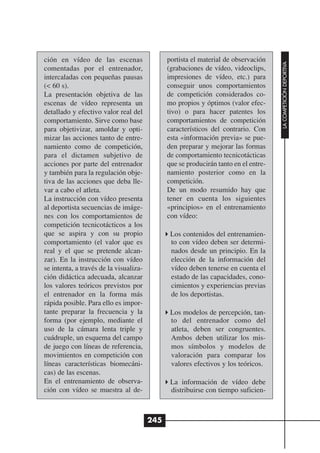 ción en vídeo de las escenas                  portista el material de observación




                                                                                     LA COMPETICIÓN DEPORTIVA
comentadas por el entrenador,                 (grabaciones de vídeo, videoclips,
intercaladas con pequeñas pausas              impresiones de vídeo, etc.) para
(< 60 s).                                     conseguir unos comportamientos
La presentación objetiva de las               de competición considerados co-
escenas de vídeo representa un                mo propios y óptimos (valor efec-
detallado y efectivo valor real del           tivo) o para hacer patentes los
comportamiento. Sirve como base               comportamientos de competición
para objetivizar, amoldar y opti-             característicos del contrario. Con
mizar las acciones tanto de entre-            esta «información previa» se pue-
namiento como de competición,                 den preparar y mejorar las formas
para el dictamen subjetivo de                 de comportamiento tecnicotácticas
acciones por parte del entrenador             que se producirán tanto en el entre-
y también para la regulación obje-            namiento posterior como en la
tiva de las acciones que deba lle-            competición.
var a cabo el atleta.                         De un modo resumido hay que
La instrucción con vídeo presenta             tener en cuenta los siguientes
al deportista secuencias de imáge-            «principios» en el entrenamiento
nes con los comportamientos de                con vídeo:
competición tecnicotácticos a los
que se aspira y con su propio                  Los contenidos del entrenamien-
comportamiento (el valor que es                to con vídeo deben ser determi-
real y el que se pretende alcan-               nados desde un principio. En la
zar). En la instrucción con vídeo              elección de la información del
se intenta, a través de la visualiza-          vídeo deben tenerse en cuenta el
ción didáctica adecuada, alcanzar              estado de las capacidades, cono-
los valores teóricos previstos por             cimientos y experiencias previas
el entrenador en la forma más                  de los deportistas.
rápida posible. Para ello es impor-
tante preparar la frecuencia y la              Los modelos de percepción, tan-
forma (por ejemplo, mediante el                to del entrenador como del
uso de la cámara lenta triple y                atleta, deben ser congruentes.
cuádruple, un esquema del campo                Ambos deben utilizar los mis-
de juego con líneas de referencia,             mos símbolos y modelos de
movimientos en competición con                 valoración para comparar los
líneas características biomecáni-              valores efectivos y los teóricos.
cas) de las escenas.
En el entrenamiento de observa-                La información de vídeo debe
ción con vídeo se muestra al de-               distribuirse con tiempo suficien-



                                        245
 