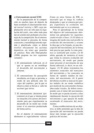 c) Entrenamiento mental (EM)              Como en otras formas de EM, es
INTRODUCCIÓN A LA CIENCIA DEL ENTRENAMIENTO




                                                  En la preparación de la competi-      necesario que se tenga la «cabeza
                                              ción en muchos tipos de deporte da        despejada» y que se conozca por pro-
                                              buen resultado el entrenamiento men-      pia experiencia la evolución del
                                              tal (mental training = MT) cuya im-       movimiento que se va a entrenar.
                                              plantación sirve no sólo para la regu-        Para el aprendizaje de la forma
                                              lación del estrés, sino sobre todo para   del objetivo del entrenamiento ideo-
                                              dar un sentido más profundo a la estra-   motor son apropiados los siguientes
                                              tegia de la competición. En el entrena-   cuatro niveles o fases: (1) El atleta se
                                              miento mental se presenta, de forma       imagina del modo más real posible la
                                              consciente y metodológicamente repe-      evolución del movimiento y resume
                                              tida y planificada, cómo se deben         la idea que se ha forjado, en una des-
                                              resolver eficazmente las acciones         cripción del movimiento, de la forma
                                              deportivas sin tener que ponerlas         más precisa que pueda. Lo más prác-
                                              en práctica. Para ello Ebersprächer       tico es realizarlo por escrito. (2) El
                                              (1990) propone las tres siguientes        atleta aprende de memoria el texto
                                              variantes:                                que relata la correcta evolución del
                                                                                        movimiento, de modo que pueda
                                              1. El entrenamiento subvocal, en el       tener presente el movimiento de una
                                                 que se apunta en un monólogo           forma subvocal, es decir, en un soli-
                                                 el desarrollo del movimiento a         loquio. (3) El atleta sistematiza los
                                                 entrenar.                              elementos esenciales del transcurso
                                                                                        del movimiento y los concentra en
                                              2. El entrenamiento de percepción         forma de «puntos nodales de reu-
                                                 encubierta, en el que se presenta, a   nión» del movimiento. (4) A partir
                                                 modo de una película ante los          del último escalón se marcan los pun-
                                                 «ojos del espíritu», por la que se     tos nodales de un modo simbólico
                                                 observa cómo se llevan a cabo las      por medio de las convenientes formas
                                                 acciones que sirven.                   abreviadas vocales. Se deben corres-
                                                                                        ponder con el ritmo del movimiento,
                                              3. El entrenamiento ideomotor (psi-       de modo que se pueda recurrir a ellas
                                                 comotor) en el que se intenta poner    rápidamente durante la ejecución del
                                                 en situación a los actores del movi-   movimiento y que apoyen de modo
                                                 miento para que experimenten su        escalonado el transcurso del movi-
                                                 desarrollo de un modo tan vívido       miento.
                                                 como si se estuviera produciendo           Como establecimiento de un obje-
                                                 de forma activa.                       tivo, se debe pretender que la idea de
                                                                                        ejecución del movimiento no pueda
                                                 En el deporte el entrenamiento         durar más tiempo que la ejecución
                                              ideomotor es especialmente valioso.       práctica del mismo.


                                                                                    248
 