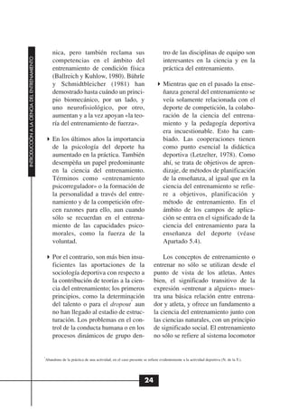nica, pero también reclama sus                                         tro de las disciplinas de equipo son
INTRODUCCIÓN A LA CIENCIA DEL ENTRENAMIENTO




                                                   competencias en el ámbito del                                          interesantes en la ciencia y en la
                                                   entrenamiento de condición física                                      práctica del entrenamiento.
                                                   (Ballreich y Kuhlow, 1980). Bührle
                                                   y Schmidtbleicher (1981) han                                           Mientras que en el pasado la ense-
                                                   demostrado hasta cuándo un princi-                                     ñanza general del entrenamiento se
                                                   pio biomecánico, por un lado, y                                        veía solamente relacionada con el
                                                   uno neurofisiológico, por otro,                                        deporte de competición, la colabo-
                                                   aumentan y a la vez apoyan «la teo-                                    ración de la ciencia del entrena-
                                                   ría del entrenamiento de fuerza».                                      miento y la pedagogía deportiva
                                                                                                                          era incuestionable. Esto ha cam-
                                                   En los últimos años la importancia                                     biado. Las cooperaciones tienen
                                                   de la psicología del deporte ha                                        como punto esencial la didáctica
                                                   aumentado en la práctica. También                                      deportiva (Letzelter, 1978). Como
                                                   desempèña un papel predominante                                        ahí, se trata de objetivos de apren-
                                                   en la ciencia del entrenamiento.                                       dizaje, de métodos de planificación
                                                   Términos como «entrenamiento                                           de la enseñanza, al igual que en la
                                                   psicorregulador» o la formación de                                     ciencia del entrenamiento se refie-
                                                   la personalidad a través del entre-                                    re a objetivos, planificación y
                                                   namiento y de la competición ofre-                                     método de entrenamiento. En el
                                                   cen razones para ello, aun cuando                                      ámbito de los campos de aplica-
                                                   sólo se recuerdan en el entrena-                                       ción se entra en el significado de la
                                                   miento de las capacidades psico-                                       ciencia del entrenamiento para la
                                                   morales, como la fuerza de la                                          enseñanza del deporte (véase
                                                   voluntad.                                                              Apartado 5.4).

                                                   Por el contrario, son más bien insu-                                 Los conceptos de entrenamiento o
                                                   ficientes las aportaciones de la                                 entrenar no sólo se utilizan desde el
                                                   sociología deportiva con respecto a                              punto de vista de los atletas. Antes
                                                   la contribución de teorías a la cien-                            bien, el significado transitivo de la
                                                   cia del entrenamiento; los primeros                              expresión «entrenar a alguien» mues-
                                                   principios, como la determinación                                tra una básica relación entre entrena-
                                                                                   5
                                                   del talento o para el dropout aun                                dor y atleta, y ofrece un fundamento a
                                                   no han llegado al estadio de estruc-                             la ciencia del entrenamiento junto con
                                                   turación. Los problemas en el con-                               las ciencias naturales, con un principio
                                                   trol de la conducta humana o en los                              de significado social. El entrenamiento
                                                   procesos dinámicos de grupo den-                                 no sólo se refiere al sistema locomotor


                                              5
                                               Abandono de la práctica de una actividad, en el caso presente se refiere evidentemente a la actividad deportiva (N. de la T.).




                                                                                                              24
 