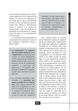 ción para poder objetivizar las valora-




                                                                                      LA COMPETICIÓN DEPORTIVA
ciones subjetivas de la evolución de la       resumida y lo más objetiva posi-
misma, así como la investigación de           ble en la que, sobre todo, se des-
las causas por las que se ha obtenido         cubra la estructura de las causas
el éxito o se ha cosechado una derrota.       para el éxito o la derrota y se
Cuanto más objetiva y diferenciada-           muestran las consecuencias para
mente se valoren y se anoten las              el posterior entrenamiento o
competiciones, más efectivamente se           para las competiciones.
mejorarán las experiencias de compe-
tición del atleta y los conocimientos
del entrenador.
    La enseñanza del entrenamiento ha         En el ámbito táctico es especial-
concentrado este estado de las cosas en   mente importante analizar el comporta-
dos principios (Schnabel, Harre y         miento en competición y comunicarlo a
Borde, 1994):                             los atletas para optimizar la regulación
                                          compleja de las acciones. Esto logra
                                          mejorar la organización de la informa-
1. La continuidad y la regulari-          ción cognitiva de los atletas. Pero, sin
   dad del análisis posterior de la       embargo, desde un punto de vista
   competición son necesarias para        metodológico, no está definido total-
   realizar un control fundamenta-        mente si esto debe suceder en primer
   do del entrenamiento, además de        lugar con una organización externa al
   influir positivamente en las con-      atleta o debe ocurrir mediante un pro-
   diciones previas de rendimiento        ceso de autoorganización (véase Born,
   cognitivo y emocional del              1994). Sin embargo, se acepta que si se
   deportista y, en especial, para        cuenta de un modo objetivo con los
   ejercitar el dominio de experien-      resultados concretos de las acciones,
   cias de éxito y derrota en la com-     quedará determinado que, mediante un
   petición.                              análisis final sistemático de la competi-
                                          ción, se puede mejorar, los de forma
2. La valoración inmediata estan-         lenta, con la maduración táctica de los
   darizada y la valoración más           agentes que las llevan a cabo, sobre
   objetiva posible de la competi-        todo en relación con la fase de la solu-
   ción. Poco tiempo después del          ción ideada de las tareas tácticas (véase
   final de la competición se valo-       la Figura 2.30). Además, se acelera la
   ran los resultados de la misma y       valoración táctica de la situación ini-
   se asegura la asimilación emo-         cial, así como la valoración de la
   cional. Uno o dos días después,        acción cuando se informa a los atletas
   se lleva a cabo una valoración         de un modo objetivo sobre los resulta-
                                          dos concretos de las acciones.


                                        251
 