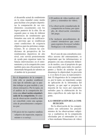 el desarrollo actual de rendimiento         El análisis de vídeo (análisis sub-




                                                                                       LA COMPETICIÓN DEPORTIVA
 en la cima mundial como medio               jetivo y sistemático de vídeo).
 para facilitar a los propios deportis-
 tas la comparación de sus ren-              La observación estandarizada de
 dimientos coyunturales con los              competición en forma, por ejem-
 logros punteros de la elite. En un          plo, de observación sistemática
 segundo paso se trata de elaborar           del juego.
 pronósticos de rendimiento que
 formulen una serie de calificacio-          Se incluyen procedimientos de
 nes previstas que se establezcan            control retroactivos que consi-
 como condiciones de exigencia               guen registros biosignal (señales
 objetivas para las próximas compe-          biológicas) o de rendimiento.
 ticiones. Si se conocen las con-
 diciones de perspectiva de los
 rendimientos deportivos de alto               En el caso de una consultoría cien-
 nivel, esto servirá posteriormente       tífica asesora del entrenamiento, es
 de ayuda para organizar tanto las        importante que las informaciones se
 futuras intervenciones en el entre-      preparen con una orientación didácti-
 namiento y en la competición como        ca de medios, con el propósito de que
 también para una eficazmente fun-        sean accesibles para todos los partici-
 damentada búsqueda de talentos en        pantes y fáciles de asimilar sin que
 el ámbito de la juventud.                disminuya la objetividad, la precisión
                                          y, si se diera el caso, la representativi-
En el diagnóstico de la competi-          dad. El diagnóstico de la competición
ción sólo se pueden establecer            es, por lo tanto, un importante campo
este tipo de métodos que se pue-          de aplicación de la informática del
dan trabajar en gran medida y con         deporte, ya que aquí se pregunta la
efecto retroactivo. Por lo tanto, en      mayoría de las veces por especiales
el análisis de la competición do-         métodos para la elaboración de los
mina una observación estandari-           datos específicos de cada tipo de de-
zada de la competición. El siste-         porte.
ma de observación científica debe
ser concebido como una agrupa-            4.3.1 OBSERVACIÓN DE LA COM-
ción de procedimientos compues-                 PETICIÓN
tos por:                                      En la observación de las competi-
                                          ciones son suficientes los procedi-
 El juicio de los expertos (análisis      mientos de las observaciones subjeti-
 subjetivo de impresión, enjuicia-        vas y cualitativas de la competición
 miento o scouting).                      efectuadas por el entrenador (in situ
                                          o bien mediante filmaciones de vídeo)


                                       255
 