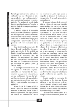 hasta llegar a un resumen asistido por      de observación», con cuya ayuda se
INTRODUCCIÓN A LA CIENCIA DEL ENTRENAMIENTO




                                              ordenador y a una valoración de índi-       engloba la técnica y la táctica de la
                                              ces estadísticos que expliquen de for-      competición de acuerdo con criterios
                                              ma cuantitativa el acontecer en la com-     determinados.
                                              petición. Por un lado, la objetividad y         Si los movimientos de la competi-
                                              la comparabilidad están enfrentadas a,      ción se valoran sin apoyo de grabacio-
                                              por otro lado, la ventaja de una impre-     nes con vídeo, hay que pensar que, en
                                              sión completa.                              el caso de desarrollo de rápidos movi-
                                                  El análisis subjetivo de impresión      mientos acíclicos, se puede exceder
                                              se utiliza, sobre todo, en el diagnóstico   ligeramente la capacidad perceptiva
                                              de la competición, cuando el entrena-       del observador. Según Tidow (1983),
                                              dor o el deportista describe o comenta,     de ello es responsable tanto la «indo-
                                              él mismo, el rendimiento complejo de        lencia del analista óptico» como tam-
                                              competición o determinados aspectos         bién la limitada «capacidad cognitiva
                                              parciales del comportamiento en la          de grabación de la memoria a corto
                                              misma.                                      plazo». Como se puede comprobar en
                                                  En el ámbito de la observación del      el caso de la valoración del árbitro de
                                              juego deportivo están bien documen-         un golpeo de tenis, eso sólo se modifi-
                                              tadas, por medio de los análisis de         ca un poco cuando el observador ha
                                              Franks, las deficiencias de los análisis    recibido una enseñanza especial para
                                              subjetivos de impresión. Así, por           las tareas de observación o si ya dispo-
                                              ejemplo, los entrenadores de fútbol         ne de amplia experiencia específica
                                              de nivel internacional sólo recuerdan       del deporte. Si la duración total de un
                                              un 30% de los momentos decisivos            movimiento acíclico está por debajo
                                              de un tiempo del partido (Franks y          del valor de 200 ms (milisegundos), la
                                              Miller, 1986).                              atención se concentra de un modo
                                                  Si la competición es observada por      preferente, dentro de ese espacio de
                                              un experto, son preferibles los proce-      tiempo mínimo, sólo en un punto
                                              dimientos de valoración de movi-            de observación, aunque eventualmente
                                              mientos, ya que están estandarizados        puede producirse en repetidas oca-
                                              en una medida más elevada. La valo-         siones.
                                              ración se refiere no sólo a rendimien-          Es más sencilla la valoración del
                                              tos deportivos complejos, sino tam-         movimiento en los tipos de deporte
                                              bién a determinados componentes             cíclicos, ya que allí se repite en diver-
                                              unitarios.                                  sas ocasiones el mismo gesto de movi-
                                                  Según el tipo de deporte, el juicio     miento. Por lo tanto, las notas de diag-
                                              de los expertos se puede centrar en fac-    nósticos técnicos están muy extendi-
                                              tores de la condición física, técnicos,     das en estos tipos de deporte.
                                              tácticos o psíquicos. Por regla general,        La observación estandarizada de la
                                              se utilizan las denominadas «notas          competición se sitúa en un primer tér-


                                                                                      256
 